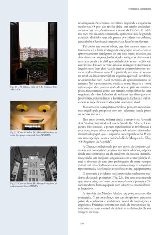 250
ce antiquada. No entanto o edifício responde a exigências
modernas. O piso do rés-do-chão, um amplo estabeleci-
mento com cave, destinou-se a stand da Citröen. O edifí-
cio com três andares e mansarda, apresenta vãos de grande
extensão divididos em três partes por pilares ou colunas,
garantindo a iluminação necessária a funções modernas.
Tal como em outras obras, um dos aspetos mais in-
teressantes é a bem conseguida integração urbana com o
aproveitamento inteligente de um lote muito estreito que
dificultaria a composição do alçado ao ligar as duas ruas à
acertada escala e o diálogo estabelecido com o edificado
envolvente. Era um terreno situado num gaveto formando
ângulo entre duas das ruas de maior desenvolvimento co-
mercial dos últimos anos. É a partir de um eixo de acesso
ao nível da área comercial, na esquina, que todo o edifício
se desenvolve num hábil exercício de aproveitamento do
terreno. No topo nascente, virada a norte, situa-se a outra
entrada que abre para a escada de acesso para os restantes
pisos, funcionando como um remate compositivo de uma
sequência de vãos ladeados de colunas que distinguem o
piso térreo, evidenciando a hierarquia da fachada e valori-
zando as superfícies envidraçadas do futuro stand.
Mais uma vez o arquiteto articulou, pois, um racionalis-
mo exigido pela proposta com um ecletismo ainda preso
ao século anterior.
Dez anos depois, voltaria ainda a intervir na Avenida
dos Aliados projetando a Casa de Saúde Dr. Alberto Gon-
çalves. São escassas e pouco significativas as referências a
esta obra, o que talvez se explique pelo relativo desconhe-
cimento do papel que o arquiteto desempenhou no Porto
em contraposição com a notoriedade de Marques da Silva,
“O Arquiteto da Avenida”.
A Clínica, condicionada por um gosto de conjunto, ali-
nha-se em consonância com os restantes edifícios, à época
ainda em construção, na ala nascente da luxuosa Avenida,
integrando um conjunto organizado em convergência vi-
sual e sintonia de um eixo prolongado da torre sempre
visível da Câmara; dissociava-se assim a imagem enquanto
representação, das funções específicas como equipamento.
O contraste é evidente na composição totalmente mo-
derna do alçado posterior (Fig. 22). Era uma encomenda
que visava criar, em novo contexto urbano, a primeira Clí-
nica moderna bem equipada com objetivos essencialmen-
te lucrativos.
A Avenida das Nações Aliadas, era pois, uma escolha
estratégica. Com esta obra, o seu terceiro projeto para este
palco de confronto e visibilidade social de instituições a
arquitetos, Francisco encerra um ciclo de intervenção sig-
nificativa na zona central da cidade e na definição da sua
imagem até hoje.
Fig. 21 - Casa de Saúde Dr. Alberto Gonçalves; in-
terior de espaço comercial. Foto APMMFS.
Fig. 22 - Casa de Saúde Dr. Alberto Gonçalves, al-
çado traseiro. Foto APMMFS.
Fig. 20 - A Clínica, vista de Os Fenianos. Foto
APMMFS.
PATRIMÓNIO DE GAIA NO MUNDO
 