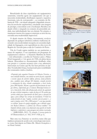 251
Beneficiando de duas experiências em equipamentos
sanatoriais, concebia agora um equipamento em que à
necessária modernidade, distribuição espacial e requisitos
funcionais, teria de corresponder – ao contrário da He-
liantia de 1926 -, um alçado adequado à dignidade oitocen-
tista da envolvente arquitetónica, veiculando uma imagem
de prestígio, concordante com a localização. Resultou um
alçado sóbrio e integrado no conjunto de pretendida uni-
dade, mas individualizado face aos demais. No entanto, o
tratamento interno dos espaços comerciais ao nível da rua,
escondia uma modernidade improvável.
O alçado traseiro da Clínica, inversamente, revela-se
depurado de qualquer referência estilística tradicional, de-
notando uma modernidade insuspeita em assumida dupli-
cidade de linguagens, com equivalência na obra coeva de
Rogério de Azevedo para a sede do Comércio do Porto.
Vila do Conde regista também no seu património a
marca do arquiteto. A sua experiência em programas de
equipamentos coletivos – o Sanatório Marítimo do Norte
– terá influenciado a escolha de Francisco para o Palace
Hotel inaugurado a 1 de agosto de 1920, em plena época
balnear. Desconhece-se documentação detalhada sobre
este projeto e o mesmo acontece com a sua, admissível,
intervenção no Casino que lhe fica bem próximo no Jar-
dim/Avenida Júlio Graça, local pensado para sociabilidade
dos veraneantes vindos a banhos.
«Projetada pelo arquiteto Francisco de Oliveira Ferreira, a
nova unidade hoteleira, sem similar no norte do país, ocupando
o mesmo espaço do anterior edifício, oferecia, numa primeira
fase, condições para albergar 60 hóspedes, estando previsto
a continuação da obra, criando acomodações, a breve trecho,
para 200 hóspedes. Mesmo a questão do fornecimento de ener-
gia elétrica, empreitada que a Câmara Municipal tentava le-
var a bom porto, tinha sido ultrapassada através da aquisição
de uma excelente máquina a vapor da força de 30 cavalos que
serviria ainda para aquecimento do hotel, para a elevação da
água e para utilizar nos serviços da lavandaria. O hotel era
ainda provido de uma “ampla, excelente sala de jantar (…)
onde se podem servir 150 a 200 jantares” e em cujas paredes
se exibiam “panos de azulejo magnífico, que o distinto arqui-
teto Badessi delineou e a fábrica das Devesas moldou”. Os
hóspedes tinham ainda à sua disposição onze quartos de banho
higiénicos e confortáveis e uma garagem com cabines reservadas
… (MIRANDA, 2015: 76, citando A nossa praia in
«O Democrático», n.º 365, 18-07-1920, p. 1).
Mais uma vez, Francisco se envolveu numa obra que
implicava projetar de acordo com a tecnologia mais recen-
te, como fará depois na Clínica Dr. Alberto Gonçalves e
no Hotel Astória.
Fig. 24 - Excerto de alçado do Orféon Povoense.
Foto APMMFS.
Fig. 25 - Quartel dos Bombeiros da Régua. Foto
APMMFS.
Fig. 23 - Bilhete Postal – Jardim da Avenida Júlio
Graça com Hotel ao fundo e Casino à direita,
Vila do Conde
DO SÉCULO XX | CERÂMICA, METAIS E OUTROS SUPORTES
 