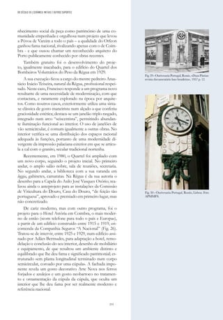 253
nhecimento social da peça como património de uma co-
munidade empenhada e orgulhosa num projeto que levou
a Póvoa de Varzim a todo o país – a qualidade do Orfeon
ganhou fama nacional, rivalizando apenas com o de Coim-
bra - e que ousou chamar um reconhecido arquiteto do
Porto publicamente conhecido por obras recentes.
Também gratuito foi o desenvolvimento do proje-
to, igualmente inacabado, para o edifício do Quartel dos
Bombeiros Voluntários do Peso da Régua em 1929.
A sua execução ficou a cargo do mestre pedreiro Anas-
tácio Inácio Teixeira, natural da Régua, profissional respei-
tado. Neste caso, Francisco responde a um programa novo
resultante de uma necessidade de modernização, com que
contactara, e raramente explorado na época por arquite-
tos. Como noutros casos, exteriormente utiliza uma sinta-
xe clássica de gosto maneirista num alçado a que conferiu
graciosidade estética; destaca-se um janelão triplo rasgado,
integrado num arco “seiscentista”, permitindo abundan-
te iluminação funcional ao interior. O uso de janelões de
vão semicircular, é comum igualmente a outras obras. No
interior verifica-se uma distribuição dos espaços racional
adequada às funções, portanto de uma modernidade di-
vergente da impressão palaciana exterior em que se articu-
la a cal com o granito, secular tradicional nortenha.
Recentemente, em 1980, o Quartel foi ampliado com
um novo corpo, seguindo o projeto inicial. No primeiro
andar, o amplo salão nobre, sala de reuniões, secretaria.
No segundo andar, a biblioteca com a sua varanda em
loggia, gabinetes, camaratas. Na Régua é da sua autoria o
desenho para a Capela do Asilo José Vasques Osório; rea-
lizou ainda o anteprojeto para as instalações da Comissão
de Viticultura do Douro, Casa do Douro, “de feição tão
portuguesa”, aprovado e premiado em primeiro lugar, mas
não concretizado.
De cariz moderno, mas com outro programa, foi o
projeto para o Hotel Astória em Coimbra, o mais moder-
no de então («com telefone para todo o país e Europa»),
a partir de um edifício construído entre 1915 e 1919, en-
comenda da Companhia Seguros “A Nacional” (Fig. 26).
Tratou-se de intervir, entre 1925 e 1929, num edifício assi-
nado por Adães Bermudes, para adaptação a hotel, remo-
delação e conclusão do seu interior, desenho de mobiliário
e equipamento, de que resultou um ambiente distinto e
equilibrado que lhe deu fama e significado patrimonial; es-
truturado «em planta longitudinal terminado num corpo
semicircular, coroado por uma cúpula». A fachada impo-
nente revela um gosto decorativo Arte Nova nos ferros
forjados e azulejos e um gosto neobarroco no tratamen-
to e ornamentação da cúpula da cúpula, que oculta um
interior que lhe deu fama por ser realmente moderno e
referência nacional.
Fig.29-OurivesariaPortugal,Rossio,«DuasPátrias:
revista documentário luso brasileira», 1957 p. 12.
Fig. 30 - Ourivesaria Portugal, Rossio, Lisboa. Foto
APMMFS.
DO SÉCULO XX | CERÂMICA, METAIS E OUTROS SUPORTES
 