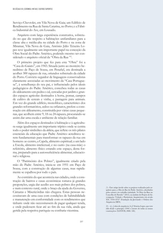 257
Serviço Chevrolet, em Vila Nova de Gaia; um Edifício de
Rendimento na Rua de Santa Catarina, no Porto; e a Fábri-
ca Industrial do Ave, em Lousado.
Arquiteto com larga experiência construtiva, sobretu-
do no que diz respeito a habitações unifamiliares para a
classe alta e média-alta na cidade do Porto e na zona de
Miramar, Vila Nova de Gaia, António Júlio Teixeira Lo-
pes teve igualmente um importante papel na conceção da
Obra Social do Padre Américo, podendo mesmo ser con-
siderado o arquiteto oficial da “Obra da Rua ”2
.
O primeiro projeto que fez para esta “Obra” foi a
“Casa do Gaiato”, em 1943. Situada junto ao mosteiro be-
neditino de Paço de Sousa, em Penafiel, era destinada a
acolher 300 rapazes de rua, oriundos sobretudo da cidade
do Porto. Convicto seguidor de linguagens conservadoras
claramente associadas ao movimento da “Casa Portugue-
sa”, à semelhança do seu pai, e influenciado pelos ideais
pedagógicos do Padre Américo, concebeu todas as casas
do aldeamento em pedra e cal, cercadas por jardim e gran-
des espaços agrícolas destinados à horta, pomar, campos
de cultivo de cereais e vinha, e pastagem para animais.
Em vez do grande edifício, monobloco, característico dos
grandes reformatórios, asilos ou orfanatos, prefere a cons-
trução em aldeamento, constituída por várias casas peque-
nas, que acolhem entre 9, 18 ou 24 rapazes, procurando-se
assim dar uma escala e ambiente de relação familiar.
Além dos espaços destinados à habitação e à agricultu-
ra surge igualmente um importante tríptico onde se centra
todo o poder simbólico da aldeia, que reflete os três pilares
essenciais da educação que Padre Américo acreditava se-
rem fundamentais para transformar os rapazes da rua em
homens: ao centro, a Capela, alimento espiritual; a um lado
a Escola, alimento intelectual, e no outro (na casa-mãe) o
refeitório, alimento físico estando este espaço, desta for-
ma, preparado para a autossuficiência alimentar, educacio-
nal e religiosa.
O “Património dos Pobres”, igualmente criado pela
mão do Padre Américo, inicia-se em 1951 em Paço de
Sousa, com a construção de algumas casas, mas rapida-
mente se espalhou por todo o país.
Aocontráriodoqueacontecianascidades,ondea cons-
trução de bairros e casas económicas tomava já grandes
proporções, urgia dar auxílio aos mais pobres dos pobres,
e num contexto rural, onde o braço da ajuda do Governo,
Câmaras e Misericórdias não chegava. Estas pessoas ne-
cessitavam de uma casa com condições de habitabilidade
e manutenção em conformidade com os rendimentos que
tinham: onde não necessitassem de pagar qualquer renda,
e onde pudessem ficar até ao fim da sua vida, ainda que
gerida pela respetiva paróquia ou confraria vicentina.
(1) - Este artigo incide sobre os projetos realizados pelo ar-
quiteto para a Obra da Rua do Padre Américo, abordados
pelos autores em trabalho intitulado “A Obra da Rua no
Concelho de Paredes” (2012), no âmbito do Projeto de In-
vestigação “Cidade e Património Arquitetónico do século
XX: 1910-1974” (Fundação da Juventude e Ordem dos
Arquitectos SRN).
(2) - «[...] obra do arquitecto A. J. Teixeira Lopes, que tem
sido desde o princípio (1944) o mestre de todas as nossas
construções» (SANTOS, 2006: 106).
DO SÉCULO XX | CERÂMICA, METAIS E OUTROS SUPORTES
 