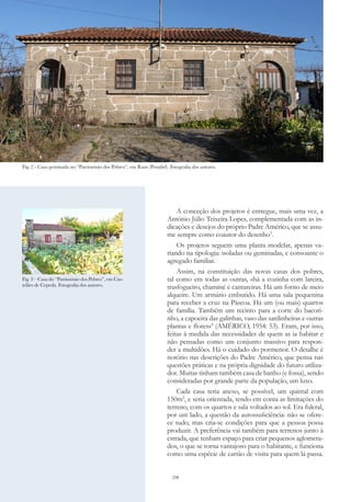 258
A conceção dos projetos é entregue, mais uma vez, a
António Júlio Teixeira Lopes, complementada com as in-
dicações e desejos do próprio Padre Américo, que se assu-
me sempre como coautor do desenho3
.
Os projetos seguem uma planta modelar, apenas va-
riando na tipologia: isoladas ou geminadas, e consoante o
agregado familiar.
Assim, na constituição das novas casas dos pobres,
tal como em todas as outras, «há a cozinha com lareira,
trasfogueiro, chaminé e cantareiras. Há um forno de meio
alqueire. Um armário embutido. Há uma sala pequenina
para receber a cruz na Páscoa. Há um (ou mais) quartos
de família. Também um recinto para a corte do bacori-
nho, a capoeira das galinhas, vaso das sardinheiras e outras
plantas e flores»4
(AMÉRICO, 1954: 53). Eram, por isso,
feitas à medida das necessidades de quem as ia habitar e
não pensadas como um conjunto massivo para respon-
der a multidões. Há o cuidado do pormenor. O detalhe é
notório nas descrições do Padre Américo, que pensa nas
questões práticas e na própria dignidade do futuro utiliza-
dor. Muitas tinham também casa de banho (e fossa), sendo
consideradas por grande parte da população, um luxo.
Cada casa teria anexo, se possível, um quintal com
150m2
, e seria orientada, tendo em conta as limitações do
terreno, com os quartos e sala voltados ao sol. Era fulcral,
por um lado, a questão da autossuficiência: não se ofere-
ce tudo, mas cria-se condições para que a pessoa possa
produzir. A preferência vai também para terrenos junto à
estrada, que tenham espaço para criar pequenos aglomera-
dos, o que se torna vantajoso para o habitante, e funciona
como uma espécie de cartão de visita para quem lá passa.
Fig. 2 - Casa geminada no “Património dos Pobres”, em Rans (Penafiel). Fotografia dos autores.
Fig. 3 – Casa do “Património dos Pobres”, em Cas-
telães de Cepeda. Fotografia dos autores.
 