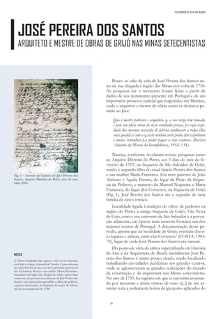 26
Fig. 1 – Assento de batismo de José Pereira dos
Santos, Arquivo Distrital do Porto; ano da con-
sulta 2005.
NOTAS
(1) Outra localidade que aparece entre as 18 existentes
em Grijó é o lugar chamado de Vendas. Como sabemos
que José Pereira Arouca era neto pelo lado paterno de
um tal António Pereira e sua mulher Maria Fernandes,
moradores do lugar das Vendas de Grijó, talvez fosse
realmente um parente mais distante de José Pereira dos
Santos, com quem teria aprendido o ofício de pedreiro,
segundo informações do Segundo Vereador de Maria-
na em seu manuscrito de 1790.
Pouco se sabe da vida de José Pereira dos Santos an-
tes de sua chegada à região das Minas por volta de 1750.
As pesquisas até o momento foram feitas a partir de
dados de seu testamento presente em Portugal e de um
importante processo judicial que respondeu em Mariana,
onde o arquiteto e mestre de obras assim se declarou pe-
rante ao Juiz:
Que é mestre pedreiro e arquiteto, q. a seu cargo tem tomado,
e pelo seu oficio obras de m.to avultados preços, p.r cuja expe-
dição das mesmas necessita de fabrica conducente a todas ellas
suas qualid.es sem a q.al de nenhúa sorte podia dar expediente
e menos trabalhar p.a poder pagar a seus credores. (Revista
Anuário do Museu da Inconfidência, 1954: 134).
Nasceu, conforme revelaram nossas pesquisas junto
ao Arquivo Distrital do Porto, aos 5 dias do mês de fe-
vereiro de 1719, na freguesia de São Salvador de Grijó,
sendo o segundo filho do casal Inácio Pereira dos Santos
e sua mulher Maria Francisca. Era neto paterno de João
Antônio e Agada Pereira, do lugar de Pisão da fregue-
sia de Pedroso, e materno de Manoel Nogueira e Maria
Francisca, do lugar dos Corveiros, na freguesia de Grijó
(Fig. 1). José Pereira dos Santos era o segundo de uma
família de cinco irmãos.
Localidade ligada à tradição do ofício de pedreiro na
região do Porto, a antiga freguesia de Grijó, Vila Nova
de Gaia, com o seu convento de São Salvador e a povoa-
ção adjacente, em épocas mais remotas formava um dos
maiores coutos de Portugal. A documentação desse pe-
ríodo, aponta que na localidade de Grijó, existiam dezoi-
to lugares e aldeias, entre elas Corveiros1
(COSTA, 1983:
70), lugar de onde José Pereira dos Santos era natural.
Do ponto de vista da crítica especializada em História
da Arte e da Arquitetura do Brasil, inicialmente José Pe-
reira dos Santos é muito pouco citado, sendo localizado
trabalhando em cidades periféricas aos grandes centros,
onde se aglomeravam as grandes realizações do mundo
da construção e da arquitetura nas Minas setecentistas.
No ano de 1750, há registro em que se encontra assumin-
do por trezentas e trinta oitavas de ouro «[...] de me as-
sentar toda a pedraria da hobra da igreja dos aplicados do
JOSÉ PEREIRA DOS SANTOS
ARQUITETO E MESTRE DE OBRAS DE GRIJÓ NAS MINAS SETECENTISTAS
PATRIMÓNIO DE GAIA NO MUNDO
 