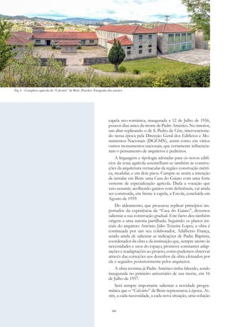 260
capela neo-românica, inaugurada a 12 de Julho de 1956,
poucos dias antes da morte de Padre Américo. No interior,
um altar replicando o de S. Pedro de Cête, intervenciona-
do nessa época pela Direcção Geral dos Edifícios e Mo-
numentos Nacionais (DGEMN), assim como em vários
outros monumentos nacionais, que certamente influencia-
ram o pensamento de arquitetos e pedreiros.
A linguagem e tipologia adotadas para os novos edifí-
cios da zona agrícola assemelham-se também às constru-
ções da arquitetura vernacular da região: construção métri-
ca, modular, e em dois pisos. Cumpre-se assim a intenção
de instalar em Beire uma Casa do Gaiato com uma forte
vertente de especialização agrícola. Dada a vocação que
veio assumir, acolhendo gaiatos com deficiência, vai ainda
ser construída, em frente à capela, a Escola, concluída em
Agosto de 1959.
Do aldeamento, que procurou replicar princípios im-
portados da experiência da “Casa do Gaiato”, devemos
salientar a sua construção gradual. Este facto deu também
origem a uma autoria partilhada. Seguindo os planos ini-
ciais do arquiteto António Júlio Teixeira Lopes, a obra é
continuada por um seu colaborador, Adalberto França,
sendo ainda de salientar as indicações de Padre Baptista,
coordenador da obra e da instituição que, sempre atento às
necessidades e usos do espaço, promove constantes adap-
tações e readaptações ao projeto, como pudemos observar
através das correções aos desenhos da obra efetuados por
ele e seguidos posteriormente pelos arquitetos.
A obra termina já Padre Américo tinha falecido, sendo
inaugurada no primeiro aniversário de sua morte, em 16
de Julho de 1957.
Será sempre importante salientar a novidade progra-
mática que o “Calvário” de Beire representou à época. As-
sim, a cada necessidade, a cada nova situação, uma solução
Fig. 6 – Complexo agrícola do “Calvário” de Beire (Paredes). Fotografia dos autores.
 