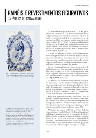 262
PAINÉIS E REVESTIMENTOS FIGURATIVOS
DA FÁBRICA DO CARVALHINHO
PATRIMÓNIO DE GAIA NO MUNDO
As muitas fábricas que, nos séculos XIX e XX, proli-
feraram em Vila Nova de Gaia deram continuidade a uma
tradição cerâmica com raízes bem anteriores e cuja história
efectiva se encontra ainda por fazer, muito embora seja
hoje reconhecida a sua presença secular no contexto do
centro produtor Porto / Gaia1
. Entre estas unidades fabris
merece especial destaque, pela importância que deteve na
história cerâmica mais recente, a Fábrica do Carvalhinho,
instalada na margem esquerda do Douro a partir da déca-
da de 1920 (VILA, 1987: 35).
No que diz respeito ao azulejo, estas diferentes uni-
dades fabris produziram essencialmente padrões, em téc-
nicas semi-industriais e industriais, mas dos seus fornos
saíram também exemplares de cariz ornamental e figurati-
vo, conservando activos os três eixos que caracterizaram a
azulejaria portuguesa ao longo dos séculos.
Se, nas primeiras décadas de Novecentos, o azulejo de
padrão continuou a fazer parte dos seus catálogos, a ver-
dade é que, nesta época, as elites urbanas passaram a va-
lorizar os painéis figurativos de autor, que ganharam uma
nova importância face ao padrão, então já muito generali-
zado (QUEIROZ, 2016: 44).
Na Fábrica do Carvalhinho os revestimentos de gran-
des dimensões, a par dos painéis individualizados, consti-
tuíram um importante eixo de acção, fundado na valori-
zação do azulejo dito histórico, conhecendo-se diversos
artistas especializados neste género de pintura, como é
o caso de Paulino Gonçalves, Fernando Gonçalves ou
Duarte Meneses, entre outros, como veremos.
O presente texto tem como objectivo chamar a atenção
para esta azulejaria figurativa do Carvalhinho (quase sem-
pre identificada ou datada), e que constitui um património
ainda pouco valorizado pela historiografia do azulejo em
Portugal, mas cujo estudo se impõe, sob pena de se igno-
rar uma parte da história do azulejo do século XX.
Originalmente sediada no Porto, na Quinta da Fraga
(onde se incluía a Capela do Senhor do Carvalhinho, à qual
poderá dever a sua designação), os primórdios da Fábrica
do Carvalhinho remontam, ao que tudo indica, a uma data
anterior a 1841, fixando-se nesse ano o início oficial da
laboração2
. A sua história não cabe, todavia, neste ensaio,
no contexto do qual importa apenas perceber que, já em
1845, a fábrica se destacava pela produção de azulejos3
.
Fig. 1 - Painel alusivo à Imaculada Conceição de
Nossa Senhora, Duarte Menezes, 1941, Igreja do
Carmo, Guimarães, Fotografia de António Conde.
(1) - Sobre esta matéria ver, entre outros, SIMÕES, 1971;
MECO, 1989: 56-59; LEÃO, 1999: 207; SIMÕES, 2002:
180; PAIS, 2012: 92; CARVALHO e SILVA, 2016.
(2) - A sociedade entre Tomás Nunes da Cunha e António
Monteiro Catarino, que deu origem à firma Thomaz Nu-
nes da Cunha & C.ª, data de 13 de Novembro de 1841; cf.
PEREIRA, 2009: 12. Note-se que Fausto Sanches Mar-
tins, tal como outros autores, situam o início de laboração
da fábrica em 1840 (MARTINS, 1984: 48).
(3) - Sobre a história da fábrica ver as sínteses de MAR-
TINS, 1984; DOMINGUES, 2009: 246-250.
 
