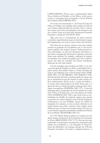 268
CARVALHINHO». Note-se que a representação ilustra
Nossa Senhora da Piedade ou das Dores, sendo pouco
comum a associação desta iconografia a Nossa Senhora
das Candeias (FIGUEIREDO, 2011).
Um outro caso interessante é o da Fonte do Largo do
Olmo, em Vidago, cujo espaldar exibe azulejos em tons de
azul e branco representando, de um lado, Cristo e a Samari-
tana na fonte e, do outro, uma paisagem com um pastor, um
cão e cabras. Trata-se de uma obra assinada por Fernando
Gonçalves e datada de 1954 (NOÉ, 2003).
Mais raros são os revestimentos de maior extensão,
concebidos especificamente para um determinado espaço,
pois implicariam com certeza custos muito mais elevados.
Não deixa de ser curioso, todavia, notar uma solução
comum na produção do Carvalhinho, que é a do revesti-
mento parietal com azulejos brancos onde pontuam ni-
chos intercalados, ou não, por elementos decorativos, o
que tinha a vantagem de circunscrever a pintura a uma área
muito mais reduzida. Na verdade, a aplicação de registos
em fachadas com azulejos de padrão, que vimos anterior-
mente, não deixa de constituir um recurso semelhante,
ainda que de cariz mais seriado.
Um dos exemplos mais recuados, de 1929, é o do sub-
-coro da capela de Fradelos, no Porto, onde Paulino Gon-
çalves pintou dois painéis alusivos a Santa Teresinha de
Lisieux, que dialogam com a obra de Jorge Colaço (MAR-
TINS, 2001: 127; QUARESMA, 1945; SERENO, 1998).
De forte pendor decorativo, tirando partido do espaço em
que se encontram no que diz respeito ao claro-escuro, exi-
bem, inferiormente, festões com o escudo da Ordem e,
ao centro, duas representações de Santa Teresa que «(...)
apesar de não ser a titular da capela, congrega toda a men-
sagem iconográfica» (MARTINS, 2001: 127). A fonte de
inspiração para a composição de um dos painéis foi a obra
Soeur Thérèse de l’Enfant Jésus, com uma pintura de Céline
(1903) (MARTINS, 2001: 128), o que revela como as me-
todologias de trabalho dos pintores antigos, que usavam
as gravuras (ou outras imagens) como fonte de inspiração,
continuavam a ser uma realidade. Apesar do sentido de
integração do conjunto, as cenas centrais esfumam-se no
azulejo branco que cobre a parede, numa solução muito
distinta do que se observa no restante espaço. Por sua vez,
o revestimento figurativo da fachada é também da Fábrica
do Carvalhinho (MONTEIRO, 2001: 51).
Em 1947 Duarte Meneses pintava os azulejos dos dez
altares laterais da Igreja de Nossa Senhora da Conceição,
no Porto (BROCHADO, 1990: 72-75). Mas um dos mais
conhecidos e interessantes revestimentos produzidos pela
Fábrica do Carvalhinho é o do Santuário de Nossa Se-
nhora dos Remédios, em Lamego, pintado em 1950 por
Fernando Gonçalves. Evocando a azulejaria barroca, os
PATRIMÓNIO DE GAIA NO MUNDO
 