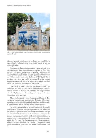 269
diversos painéis distribuem-se ao longo do escadório de
peregrinação, adaptando-se à superfície onde se encon-
tram aplicados.
Outro exemplo interessante neste contexto, pelo grau
de articulação entre revestimento e suporte, é o da Fon-
te das Duas Bicas, em Póvoa de Varzim, executado por
Duarte Meneses em 1955, ano em que se comemoraram
os 100 anos da construção da fonte (FILIPE, 2011). O
espaldar, revestido por azulejos em tons de azul e branco,
organiza-se em dois níveis de leitura, com secções delimi-
tadas por moldura internamente recortada.
No nível 1, as secções laterais apresentam cartela com
volutas e, no nível 2, dispõem-se enrolamentos a enqua-
drar o brasão da Póvoa, em cantaria. Na secção central
do nível 1, de maiores dimensões, representa-se Cristo e a
Samaritana junto ao poço.
Mas é na Capela de Nossa Senhora das Dores, na Tro-
fa, que se encontra um revestimento de maior fôlego, exe-
cutado em 1963 por Fernando Gonçalves, na Fábrica do
Carvalhinho, e que se estende à nave e capela-mor.
Os azulejos que cobrem as paredes laterais desta últi-
ma, em tons de azul e branco, organizam-se em dois níveis
de leitura: o primeiro com um silhar ornamental em que
as reservas exibem símbolos da Paixão de Cristo, e o se-
gundo com azulejos brancos onde pontuam simulações de
nichos com representações de cenas bíblicas, alternando
com secções almofadadas ornamentais. Superiormente,
observa-se uma simulação de cornija. O programa icono-
gráfico ilustra os passos da Via Sacra, identificados com
Fig. 5 - Fonte das Duas Bicas, Duarte Meneses 1955, Póvoa de Varzim. Foto de
António Conde.
DO SÉCULO XX | CERÂMICA, METAIS E OUTROS SUPORTES
 
