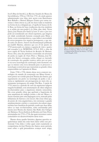 27
S.or S. Braz do Sasohi [...]» (Revista Anuário do Museu da
Inconfidência, 1954, p. 130) Em 1751, ele ainda aparece
administrando essa obra, pois acerta com Bartolomeu
Roiz Rabello e Manoel Marques Franco por outras tre-
zentas e trinta oitavas «[...] de me fazer todas as madeiras
na forma da m.a obrigação pa. a Capella de Suasuy do Sr.
S. Braz, na forma de huas condiçoens das d.as madeiras
q. se achão em meu puder [...]» (Idem, idem, idem). Nessa
época, José Pereira dos Santos já tem 31 anos e por isso
pode ser considerado um oficial experiente, que imigrou
em idade considerada bastante avançada para Minas e
frente a seus contemporâneos, o que indica a necessidade
de novas pesquisas nos arquivos portugueses, e que ain-
da estão em aberto. Através da documentação publicada
por Judith Martins, sabemos que aos 23 de janeiro de
1752 ajustou pelo «[...] preço e quantia de vinte e quatro
mil cruzados [...]» (MARTINS, 1974-2: 205) a obra da
nova capela de Nossa Senhora do Rosário de Mariana.
Nessa obra, uma das primeiras construídas em alvenaria
de pedra na região de Ouro Preto e Mariana, José Pe-
reira dos Santos conseguiu, enfim, chegar ao mercado
de construção dos grandes centros, talvez por ser peri-
to na nova tecnologia de construção, num momento em
que se iniciava uma nova demanda para os processos e
tecnologias construtivas que marcariam as grandes obras
empreendidas na Capitania de Minas.
Entre 1740 e 1750, dentro desse novo contexto tec-
nológico do mundo da construção em Minas Gerais, a
sorte parece ter sorrido para José Pereira dos Santos, que
seguramente era perito na tecnologia de pedra e cal, e
torna-se rapidamente um protagonista no meio dos ar-
rematantes portugueses da antiga Vila Rica. A partir de
1753, inicia-se o período de ouro da arquitetura religiosa
naquela localidade, com arrematações de obras religiosas
revolucionárias para a arquitetura mineira setecentista.
São essas grandes obras que quebram a hegemonia de
uma arquitetura de tradição jesuíta e chã nas Minas e a
fazem transitar para uma linguagem nova, marcada pelas
influências do barroco e do rococó. São essas obras que,
do ponto de vista arquitetônico, vão estruturar o grande
amadurecimento estético e construtivo da cultura arqui-
tetônica luso-brasileira do período, sendo que duas delas,
talvez as mais revolucionárias, serão arrematadas pelo
mestre José Pereira dos Santos: São Pedro dos Clérigos
em Mariana e Nossa Senhora do Rosário em Ouro Preto,
arrematadas em 1753 e 1754, das quais teceremos outros
comentários no desenvolvimento deste texto.
Dentro desse quadro histórico, algumas questões ar-
quitetônicas ainda não estão bem claras sobre esse pro-
fissional. Uma delas é sobre quais eram exatamente as
competências de José Pereira dos Santos neste período,
tema sobre o qual pretendemos avançar neste artigo,
Fig. 2 - Fachada da igreja de Nossa Senhora do
Rosário de Mariana, Minas Gerais (MG), proje-
to original de José Pereira dos Santos, 1753. Foto
André Dangelo, 2018.
ATÉ AO SÉCULO XIX
 