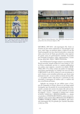 272
QUEIROZ, 2007-2011: sub–reportagem 06). Entre as
montras do piso térreo representa-se uma paisagem com
neve, onde surge, em primeiro plano, a figura de um Pai
Natal carregando um saco cheio de presentes e, numa das
mãos, uma árvore de Natal, que preenche a área superior
do painel, num céu profusamente estrelado. Executado
por Fernando Gonçalves, exibe, superiormente, o nome
da loja: «BAZAR / DOS / TRÊS VINTENS».
Em 1930 Jeanette Cassaigne assinava o revestimento da
Pérola da Guiné, situada na Rua de Costa Cabral, n.º 231,
no Porto, considerado um dos «(...) painéis publicitários,
em azulejo, mais originais e atractivos da cidade» (MAR-
TINS, 2001: 171). Sobre azulejos de padrão de inspiração
seiscentista (reproduzidos no catálogo dos anos de 1920;
CARVALHO et alii, 2013), observa-se um revestimento a
azul e branco, com cercadura policroma, que ilustra uma
plantação de café - os sacos exibem as inicias da firma P.G.
-, e um palácio chinês onde decorre a cerimónia do chá,
associados à mensagem «O melhor café e o melhor chá
são os da Pérola da Guiné».
Aplicado nas traseiras de um edifício junto à Esta-
ção de Campanhã, no Porto, observa-se um longo painel
rectangular, que tira partido do seu posicionamento, cha-
mando a atenção dos utentes da estação. De cada um dos
lados, a figura de Baco, com o escudo exibindo as iniciais
da empresa - U.V.A. -, enquadra os lettrings com o nome
«UNIÃO VINÍCOLA ABASTECEDORA» e a alusão
aos produtos «VINHOS DE PASTO», assim como às lo-
calidades onde existiam filiais «REGOA GAIA PORTO E
TORRES VEDRAS» (PIRES e QUEIROZ, 2007-2011:
sub–reportagem 04). Foi pintado por António Moutinho
(A.M.) em 1936.
Fig. 8 - Pormenor do painel de António Mouti-
nho, 1936 no edifício junto à Estação de Campa-
nhã Porto. Foto de Francisco Queiroz /IPC.
Fig. 7 – Painel de António Moutinho, 1936, edifício junto à Estação de Cam-
panhã, Porto. Foto de Francisco Queiroz /IPC.
PATRIMÓNIO DE GAIA NO MUNDO
 