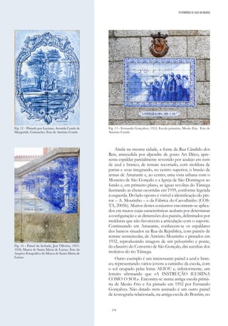 274
Ainda na mesma cidade, a fonte da Rua Cândido dos
Reis, antecedida por alpendre de gosto Art Déco, apre-
senta espaldar parcialmente revestido por azulejo em tons
de azul e branco, de remate recortado, com moldura de
parras e uvas integrando, no centro superior, o brasão de
armas de Amarante e, ao centro, uma vista urbana com o
Mosteiro de São Gonçalo e a Igreja de São Domingos ao
fundo e, em primeiro plano, as águas revoltas do Tâmega
ilustrando as cheias ocorridas em 1939, conforme legenda
à esquerda. Do lado oposto é visível a identificação do pin-
tor – A. Moutinho – e da Fábrica do Carvalhinho (COS-
TA, 2005b). Muitos destes conjuntos encontram-se aplica-
dos em muros cujas características acabam por determinar
a configuração e as dimensões dos painéis, delimitados por
molduras que não favorecem a articulação com o suporte.
Continuando em Amarante, conhecem-se os espaldares
dos bancos situados na Rua da República, com painéis de
remate semicircular, de António Moutinho e pintados em
1932, reproduzindo imagens de um pelourinho e ponte,
do claustro do Convento de São Gonçalo, das azenhas dos
moleiros do rio Tâmega.
Outro exemplo é um interessante painel a azul e bran-
co, representando vários jovens a caminho da escola, com
o sol ocupado pelas letras AEIOU e, inferiormente, um
letreiro afirmando que «A INSTRUÇÃO ILUMINA
COMO O SOL». Encontra-se numa antiga escola primá-
ria de Mesão Frio e foi pintado em 1952 por Fernando
Gonçalves. Não datado nem assinado é um outro painel
de iconografia relacionada, na antiga escola do Bonfim, no
Fig. 12 – Pintado por Luciano, Avenida Conde de
Margaride, Guimarães. Foto de António Conde.
Fig. 14 - Painel da fachada, José Oliveira, 1957-
1958, Museu de Santa Maria de Lamas. Foto do
Arquivo Fotográfico do Museu de Santa Maria de
Lamas.
Fig. 13 - Fernando Gonçalves, 1952, Escola primária, Mesão Frio. Foto de
António Conde.
PATRIMÓNIO DE GAIA NO MUNDO
 