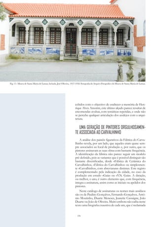 276
cebidos com o objectivo de enaltecer a memória de Hen-
rique Alves Amorim, este último alçado parece resultar de
encomendas avulsas, com temáticas repetidas, e onde não
se percebe qualquer articulação dos azulejos com a arqui-
tetura.
UMA GERAÇÃO DE PINTORES ORGULHOSAMEN-
TE ASSOCIADA AO CARVALHINHO
A análise dos painéis figurativos da Fábrica do Carva-
lhinho revela, por um lado, que aqueles eram quase sem-
pre associados ao local de produção e, por outro, que os
pintores assinavam as suas obras com bastante frequência.
A identificação da fábrica não parece seguir um modelo
pré-definido, pois as variantes que é possível distinguir são
bastante diversificadas, desde «Fábrica de Cerâmica do
Carvalhinho», «Fábrica do Carvalhinho» ou simplesmen-
te «Carvalhinho», com abreviaturas distintas. Este registo
é complementado pela indicação da cidade, no caso da
produção em estudo «Gaia» ou «V.N. Gaia». A datação,
ou melhor, o ano, é outro elemento que, com frequência,
integra a assinatura, assim como as iniciais ou apelidos dos
pintores.
Neste catálogo de assinaturas os nomes mais assíduos
são os de Paulino Gonçalves, Fernando Gonçalves, Antó-
nio Moutinho, Duarte Meneses, Jeanette Cassaigne, João
Duarte ou João de Oliveira. Muito embora não caiba neste
texto uma biografia exaustiva de cada um, que é reclamada
Fig. 15 - Museu de Santa Maria de Lamas, fachada, José Oliveira, 1957-1958. Fotografia do Arquivo Fotográfico do Museu de Santa Maria de Lamas.
 