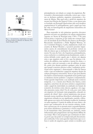 28
principalmente em relação ao campo da arquitetura. Re-
tornando à documentação conhecida, vemos que o mes-
mo se declarava pedreiro, arquiteto, arrematante e ho-
mem de fábrica. Mas qual seria o perfil de arquiteto do
mestre José Pereira dos Santos? Como e com quem teria
se formado em Portugal? Qual teriam sido seus modelos
arquitetônicos? E principalmente, qual o papel que hoje
lhe cabe na historiografia da arquitetura setecentista em
Minas Gerais?
Para responder às três primeiras questões, devemos
primeiro recorrer aos princípios da cultura arquitetônica
vigentes no Norte de Portugal entre 1700 e 1750, para
buscar pistas e respostas, já que ainda não existem regis-
tros da atividade de José Pereira dos Santos em Portugal.
Recorrendo inicialmente a Padre Raphael Bluteau, no
seu Vocabulario Portuguez e Latino, amplamente citado nos
estudos de Rafael Moreira3
, é possível perceber impre-
cisões acerca do entendimento da profissão visíveis na
falta de clareza que as definições do referido Vocabulário
tecem. No caso da Arte e da Arquitetura, principalmente,
essas confusões se estabelecem profundamente, sendo o
artista definido como aquele que é «destro em alguma
arte» e que arquiteto «não só he o que faz plantas, e de-
senhos de edifícios, mas também o mestre de obras, e o
que sabe, e põe em execução a arte de edificar», tornan-
do, assim, por demais genérico qualquer valor de juízo
que busque conceitos precisos sobre a atribuição profis-
sional neste segmento, e demostrando a falta de clareza
sobre o que era realmente o papel do arquiteto dentro da
cultura portuguesa setecentista. Nota-se que José Pereira
dos Santos estaria bastante enquadrado neste perfil já que
se declarava mestre pedreiro e arquiteto conjuntamente.
Outra questão importante a ser analisada neste contexto
temporal, é se o mestre José Pereira dos Santos, como
arquiteto, seria fruto de um meio artístico e arquitetônico
onde o papel da criatividade era analisado em função de
conceitos da retórica como decoro, agudeza e do enge-
nho presentes numa obra? Ou ele seria, por outro lado,
um arquiteto de formação mais pragmática, educado no
canteiro de obras? Apto a riscar arquitetura, mas pouco
ilustrado nestas metáforas filosóficas sofisticadas de uma
arquitetura refinada na sua significação, nascida e difun-
dida apenas nos meios de formação erudita da Academia
ou aulas regulares? A partir da análise de suas obras, e do
pouco que conhecemos da sua carreira artística, tende-
mos a pensar que ele se ajustaria mais à segunda hipótese,
pois nunca abandonou a gramatica e o léxico arquitetôni-
co do maneirismo chão, parecendo ser, inclusive, muito
influenciado pelo pragmatismo da Engenharia Militar do
seu tempo. Mas é uma pergunta que continuará em aber-
to, posto que não pode ser comprovada pela documenta-
ção conhecida. Uma outra questão importante que se co-
loca é: sendo ele arquiteto, quais seriam os modelos por
Fig. 3 - Levantamento arquitetônico da igreja
de Nossa Senhora do Rosário de Mariana. Foto
André Dangelo, 2006.
PATRIMÓNIO DE GAIA NO MUNDO
 