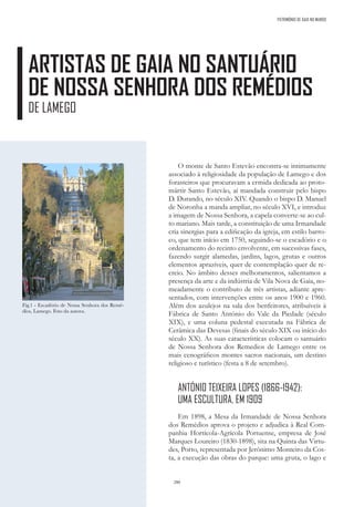 280
ARTISTAS DE GAIA NO SANTUÁRIO
DE NOSSA SENHORA DOS REMÉDIOS
DE LAMEGO
Fig.1 - Escadório de Nossa Senhora dos Remé-
dios, Lamego. Foto da autora.
PATRIMÓNIO DE GAIA NO MUNDO
O monte de Santo Estevão encontra-se intimamente
associado à religiosidade da população de Lamego e dos
forasteiros que procuravam a ermida dedicada ao proto-
mártir Santo Estevão, aí mandada construir pelo bispo
D. Durando, no século XIV. Quando o bispo D. Manuel
de Noronha a manda ampliar, no século XVI, e introduz
a imagem de Nossa Senhora, a capela converte-se ao cul-
to mariano. Mais tarde, a constituição de uma Irmandade
cria sinergias para a edificação da igreja, em estilo barro-
co, que tem início em 1750, seguindo-se o escadório e o
ordenamento do recinto envolvente, em sucessivas fases,
fazendo surgir alamedas, jardins, lagos, grutas e outros
elementos aprazíveis, quer de contemplação quer de re-
creio. No âmbito desses melhoramentos, salientamos a
presença da arte e da indústria de Vila Nova de Gaia, no-
meadamente o contributo de três artistas, adiante apre-
sentados, com intervenções entre os anos 1900 e 1960.
Além dos azulejos na sala dos benfeitores, atribuíveis à
Fábrica de Santo António do Vale da Piedade (século
XIX), e uma coluna pedestal executada na Fábrica de
Cerâmica das Devesas (finais do século XIX ou início do
século XX). As suas características colocam o santuário
de Nossa Senhora dos Remedios de Lamego entre os
mais cenográficos montes sacros nacionais, um destino
religioso e turístico (festa a 8 de setembro).
ANTÓNIO TEIXEIRA LOPES (1866-1942):
UMA ESCULTURA, EM 1909
Em 1898, a Mesa da Irmandade de Nossa Senhora
dos Remédios aprova o projeto e adjudica à Real Com-
panhia Hortícola-Agrícola Portuense, empresa de José
Marques Loureiro (1830-1898), sita na Quinta das Virtu-
des, Porto, representada por Jerónimo Monteiro da Cos-
ta, a execução das obras do parque: uma gruta, o lago e
 