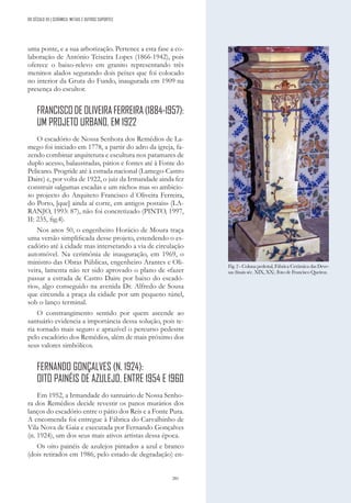 281
DO SÉCULO XX | CERÂMICA, METAIS E OUTROS SUPORTES
Fig. 2 - Coluna pedestal, Fábrica Cerâmica das Deve-
sas (finais séc. XIX, XX). Foto de Francisco Queiroz.
uma ponte, e a sua arborização. Pertence a esta fase a co-
laboração de António Teixeira Lopes (1866-1942), pois
oferece o baixo-relevo em granito representando três
meninos alados segurando dois peixes que foi colocado
no interior da Gruta do Fundo, inaugurada em 1909 na
presença do escultor.
FRANCISCODEOLIVEIRAFERREIRA(1884-1957):
UM PROJETO URBANO, EM 1922
O escadório de Nossa Senhora dos Remédios de La-
mego foi iniciado em 1778, a partir do adro da igreja, fa-
zendo combinar arquitetura e escultura nos patamares de
duplo acesso, balaustradas, pátios e fontes até à Fonte do
Pelicano. Progride até à estrada nacional (Lamego-Castro
Daire) e, por volta de 1922, o juiz da Irmandade ainda fez
construir «algumas escadas e um nicho» mas «o ambicio-
so projecto do Arquiteto Francisco d´Oliveira Ferreira,
do Porto, [que] ainda aí corre, em antigos postais» (LA-
RANJO, 1993: 87), não foi concretizado (PINTO, 1997,
II: 235, fig.4).
Nos anos 50, o engenheiro Horácio de Moura traça
uma versão simplificada desse projeto, estendendo o es-
cadório até à cidade mas intersetando a via de circulação
automóvel. Na cerimónia de inauguração, em 1969, o
ministro das Obras Públicas, engenheiro Arantes e Oli-
veira, lamenta não ter sido aprovado o plano de «fazer
passar a estrada de Castro Daire por baixo do escadó-
rio», algo conseguido na avenida Dr. Alfredo de Sousa
que circunda a praça da cidade por um pequeno túnel,
sob o lanço terminal.
O constrangimento sentido por quem ascende ao
santuário evidencia a importância dessa solução, pois te-
ria tornado mais seguro e aprazível o percurso pedestre
pelo escadório dos Remédios, além de mais próximo dos
seus valores simbólicos.
FERNANDO GONÇALVES (N. 1924):
OITO PAINÉIS DE AZULEJO, ENTRE 1954 E 1960
Em 1952, a Irmandade do santuário de Nossa Senho-
ra dos Remédios decide revestir os panos murários dos
lanços do escadório entre o pátio dos Reis e a Fonte Pura.
A encomenda foi entregue à Fábrica do Carvalhinho de
Vila Nova de Gaia e executada por Fernando Gonçalves
(n. 1924), um dos seus mais ativos artistas dessa época.
Os oito painéis de azulejos pintados a azul e branco
(dois retirados em 1986, pelo estado de degradação) en-
 