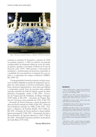 283
contram-se assinados F. Gonçalves e datados de 1954,
no patamar superior, e 1960, no inferior, um período
compreendido na designada «idade de ouro» da unida-
de gaiense, quando a associação à Fábrica de Louça de
Sacavém, entre 1930 e 1965, permite a «renovação de
instalações e modernização de processos, mantendo-se
a qualidade dos seus produtos, a categoria dos seus ar-
tistas e a exportação dos artigos cerâmicos» (PEREI-
RA, 2009: 15).
A homogeneidade formal do conjunto azulejar assen-
ta na moldura adaptada ao quadro da arquitetura, que re-
plica nos vários painéis os motivos concheados, vegeta-
listas, elementos arquitetónicos e dois anjos que ladeiam
a composição central. Esta, de execução mais cuidada,
reproduz episódios da Vida da Virgem a partir de obras
pictóricas consagradas. Assim: 1) De 1954 - «Coroa-
ção da Virgem pela SS. Trindade», de Diego Velasquez
(1599-1660); 2) De 1955 - «Assunção da Virgem, Rai-
nha do Universo», festa instituída em 1955; 3) De 195?
- «Assunção de Nossa Senhora», a partir da pintura do
altar-mor da Sé (retirado em 1986); 4) De 195? - «Festa de
Nossa Senhora» (retirado em 1986); 5) De 1956 - «Vir-
gem e o Menino», de Esteban Murillo (1617-1682); 6).
De 1959 -«Visitação de Nossa Senhora a Santa Isabel»,
[pintor português?]; 7) De 1959 - «Anunciação do Anjo a
Nossa Senhora», de Agostino Masucci (c. 1691-1758); 8)
De 1960 - «Imaculada Conceção», próximo da produção
de Guido Reni (1575-1642).
Susana Moncóvio
BIBLIOGRAFIA
- Francisco d´Oliveira Ferreira, o arquitecto de Gaia (1884-09-25
/ 1957-12-30). Homenagem do Município de Vila Nova de Gaia.
Vila Nova de Gaia: Município, 2008.
- GOMES, J. Costa (1990) - Fernando Gonçalves, pintor e res-
taurador de azulejos artísticos. «Boletim da Associação Cultural
Amigos de Gaia». Vila Nova de Gaia, n.º 30, p. 9-13.
- LARANJO, F. J. Cordeiro (1990) - Cidade de Lamego. Igreja
Catedral. Lamego: Câmara Municipal.
- LARANJO, F. J. Cordeiro (1993) - Cidade de Lamego. Santuá-
rio dos Remédios. Lamego: Câmara Municipal.
- PEREIRA, Hugo Silveira (2009) - A acção social, desportiva e
cultural da Fábrica do Carvalhinho. «Boletim da Associação Cul-
tural Amigos de Gaia». Vila Nova de Gaia, n.º 69, p. 12-26.
- PINTO, Lucinda de Jesus Barros (1997) - O Santuário de
Nossa Senhora dos Remédios em Lamego. Contributo para o estudo
da sua construção 1750-1905/69. Porto: Faculdade de Letras
da Universidade do Porto. Dissertação de Mestrado, 2 vo-
lumes.
- VILA, Romero (1980) - A Fábrica Cerâmica do Carvalhinho
(Sua história e seu fabrico). «Boletim da Associação Cultural
Amigos de Gaia». Vila Nova de Gaia, n.º 8, p. 17-23.
DO SÉCULO XX | CERÂMICA, METAIS E OUTROS SUPORTES
Fig.6 - Pormenor do painel Virgem e o Menino, 1956. Foto da autora.
 