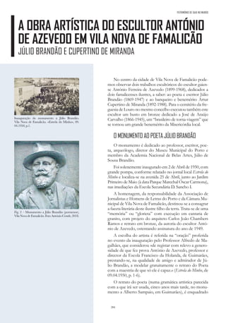 284
A OBRA ARTÍSTICA DO ESCULTOR ANTÓNIO
DE AZEVEDO EM VILA NOVA DE FAMALICÃO
JÚLIO BRANDÃO E CUPERTINO DE MIRANDA
PATRIMÓNIO DE GAIA NO MUNDO
No centro da cidade de Vila Nova de Famalicão pode-
mos observar dois trabalhos escultóricos do escultor gaien-
se António Ferreira de Azevedo (1899-1968), dedicados a
dois famalicenses ilustres, a saber: ao poeta e escritor Júlio
Brandão (1869-1947) e ao banqueiro e benemérito Artur
Cupertino de Miranda (1892-1988). Para o cemitério da fre-
guesia de Louro no mesmo concelho executou também este
escultor um busto em bronze dedicado a José de Araújo
Carvalho (1866-1945), um “brasileiro de torna-viagem” que
se tornou um grande benemérito da Misericórdia local.
O MONUMENTO AO POETA JÚLIO BRANDÃO
O monumento é dedicado ao professor, escritor, poe-
ta, arqueólogo, diretor do Museu Municipal do Porto e
membro da Academia Nacional de Belas Artes, Júlio de
Sousa Brandão.
Foi solenemente inaugurado em 2 de Abril de 1950, com
grande pompa, conforme relatado no jornal local Estrela do
Minho e localiza-se na avenida 25 de Abril, junto ao Jardim
Primeiro de Maio (à data Parque Marechal Óscar Carmona),
nas imediações da Escola Secundária D. Sancho I.
A homenagem, da responsabilidade da Associação de
Jornalistas e Homens de Letras do Porto e da Câmara Mu-
nicipal de Vila Nova de Famalicão, destinou-se a consagrar
a faceta literária deste ilustre filho da terra. Trata-se de uma
“memória” ou “glorieta” com execução em cantaria de
granito, com projeto do arquiteto Carlos João Chambers
Ramos e retrato em bronze, da autoria do escultor Antó-
nio de Azevedo, ostentando assinatura do ano de 1949.
A escolha do artista é referida na “oração” proferida
no evento da inauguração pelo Professor Alfredo de Ma-
galhães, que considerou «de registar com relevo a genero-
sidade de que fez prova António de Azevedo, professor e
director da Escola Francisco da Holanda, de Guimarães,
prestando-se, na qualidade de amigo e admirador de Jú-
lio Brandão, a modelar gratuitamente o retrato do Poeta
com a maestria de que só ele é capaz.» (Estrela do Minho, de
09.04.1950, p. 1-6).
O retrato do poeta (numa gramática artística parecida
com a que irá ser usada, cinco anos mais tarde, no monu-
mento a Alberto Sampaio, em Guimarães), é enquadrado
Fig. 2 – Monumento a Júlio Brandão (pormenor),
VilaNovadeFamalicão.FotoAntónioConde,2018.
Inauguração do monumento a Júlio Brandão.
Vila Nova de Famalicão. «Estrela do Minho», 09.
04.1950, p.1.
 