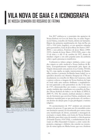 286
PATRIMÓNIO DE GAIA NO MUNDO
VILA NOVA DE GAIA E A ICONOGRAFIA
DE NOSSA SENHORA DO ROSÁRIO DE FÁTIMA
Em 2017 celebrou-se o centenário das aparições de
Nossa Senhora na Cova de Santa Iria, na então fregue-
sia de Fátima, concelho de Ourém, distrito de Santarém.
Depois das primeiras manifestações do Anjo da Paz em
1915 e 1916 (ciclo Angélico), as seis aparições relatadas
pelos pastorinhos, Lúcia de Jesus Rosa dos Santos (1907-
2005) e seus primos, Francisco de Jesus Marto (1908-
1919) e Jacinta de Jesus Marto (1910-1920), entre o dia
13 de maio e o dia 13 de outubro de 1917, deram de
imediato origem a um culto popular junto da azinheira
sobre a qual a presença se manifestou.
Conhecem-se relatos antigos similares, como o que
deu origem ao culto medieval a Nossa Senhora da Ri-
beira, iconograficamente representado pela figura da
Virgem abençoando uma pastora (Casa Estrella, 1914:20,
fig. 61), cuja capela, na região transmontana de Quinta-
nilha, recebeu a proteção da Rainha Santa Isabel, ou os
episódios descritos nas Memórias Paroquiais de 1758, no-
meadamente no concelho do Marco de Canaveses, onde
o pároco colocou a imagem de Nossa Senhora da Lapa
no local onde uma senhora «brilhante e resplandecen-
te» terá aparecido a três pastorinhos no dia 13 de maio
de 1757, oferecendo-lhes um rosário e exortando-os à
oração; também algo semelhante nos concelhos de Pare-
des (Nossa Senhora do Salto) e no de Baião (CAPELA,
2009: 97, 310). No entanto, nenhum alcançou a dimen-
são do fenómeno que envolveu Fátima, atualmente uma
referência mundial para os que professam a fé católica e
um destino de eleição para os que privilegiam o turismo
religioso.
Os acontecimentos de 1917 atraíram um crescente
número de pessoas. O que para uns foi entendido como
um fenómeno natural, foi reconhecido por outros como
uma manifestação do divino, aceitando a mensagem de
exortação à oração diária, «em honra de Nossa Senhora
do Rosário, para obter a paz do mundo e o fim da guerra»
(I Grande Guerra; 1914-1918), o estabelecimento da de-
voção ao «Meu Imaculado Coração» e, entre outras dis-
posições, empregar o dinheiro das esmolas na constru-
ção de «uma capela em Minha honra, que sou a Senhora
Fig. 1 - Nossa Senhora do Rosário de Fátima,
António Teixeira Lopes; gesso, 1931, in LOPES,
1968, p. 696.
 