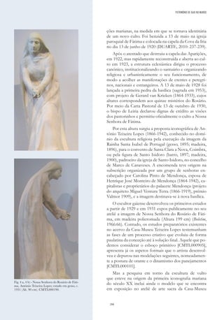 288
ções marianas, na medida em que se tornava identitária
de um novo culto. Foi benzida a 13 de maio na igreja
paroquial de Fátima e colocada na capela da Cova da Iria
no dia 13 de junho de 1920 (DUARTE, 2010: 237-239).
Após o atentado que destruiu a capela das Aparições,
em 1922, mas rapidamente reconstruída e aberta ao cul-
to em 1923, a estrutura eclesiástica dirigiu o processo
canónico, institucionalizando o santuário e organizando
religiosa e urbanisticamente o seu funcionamento, de
modo a acolher as manifestações de crentes e peregri-
nos, nacionais e estrangeiros. A 13 de maio de 1928 foi
lançada a primeira pedra da basílica (sagrada em 1953),
com projeto de Gerard van Krieken (1864-1933), cujos
altares correspondem aos quinze mistérios do Rosário.
Por meio da Carta Pastoral de 13 de outubro de 1930,
o bispo de Leiria declarou dignas de crédito as visões
dos pastorinhos e permitiu oficialmente o culto a Nossa
Senhora de Fátima.
Por esta altura surgiu a proposta iconográfica de An-
tónio Teixeira Lopes (1866-1942), conhecido no domí-
nio da escultura religiosa pela execução da imagem da
Rainha Santa Isabel de Portugal (gesso, 1895; madeira,
1896), para o convento de Santa Clara a Nova, Coimbra,
ou pela figura de Santo Isidoro (barro, 1897; madeira,
1900), padroeiro da igreja de Santo Isidoro, no concelho
de Marco de Canaveses. A encomenda teve origem na
subscrição organizada por um grupo de senhoras en-
cabeçado por Carolina Pinto de Mendonça, esposa de
Henrique José Monteiro de Mendonça (1864-1942), ca-
pitalistas e proprietários do palacete Mendonça (projeto
do arquiteto Miguel Ventura Terra (1866-1919), prémio
Valmor 1909), e a imagem destinava-se à nova basílica.
O escultor gaiense desenvolveu os primeiros estudos
a partir de 1929 e em 1931 expos publicamente no seu
ateliê a imagem de Nossa Senhora do Rosário de Fáti-
ma, em madeira policromada (Altura 199 cm) (Boletim,
1966:66). Contudo, os estudos preparatórios existentes
no acervo da Casa-Museu Teixeira Lopes testemunham
as fases de um processo criativo que evoluiu de forma
paulatina da conceção até à solução final. Aquele que po-
demos considerar o esboço primitivo [CMTL000905],
apresenta já os aspetos formais que o artista desenvol-
veu e depurou nas modelações seguintes, nomeadamen-
te a postura de orante e o dinamismo dos panejamentos
[CMTL000101].
Mas a pesquisa em torno da escultura de vulto
que esteve na origem da primeira iconografia mariana
do século XX inclui ainda o modelo que se encontra
em exposição no ateliê de arte sacra da Casa-Museu
Fig. 4 a, 4 b) - Nossa Senhora do Rosário de Fáti-
ma, António Teixeira Lopes; estudo em gesso, c.
1931 (Alt. 90 cm). CMTL000190.
PATRIMÓNIO DE GAIA NO MUNDO
 