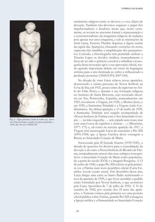 290
sentimento religioso entre os devotos e o seu objeto de
devoção. Também não devemos esquecer o papel dos
impulsionadores e doadores locais que, muito certa-
mente, se reviam no atavismo formal e representação e
o convencionalismo da imaginária religiosa da tradição,
pois apenas nos anos cinquenta, e sob as orientações da
Irmã Lúcia, Ferreira Thedim depurou a figura tutelar
da capela das Aparições, efetuando correções no rosto,
supressão das sandálias e simplificação dos panejamen-
tos. Contudo, a historiografia tem permitido atribuir a
Teixeira Lopes os devidos créditos, nomeadamente o
facto de ter sido o primeiro escultor a trabalhar a icono-
grafia desta invocação após a sua aprovação oficial, ten-
do «gerado importante debate em torno da linguagem
artística para a arte destinada ao culto» e influenciado a
produção posterior (ANICETO, 2007:164).
Na década de vinte Lúcia relatou novas aparições,
descrevendo a sétima presença de Nossa Senhora na
Cova da Iria, em 1921, pouco antes de ingressar no Asi-
lo do Vilar, Porto, e durante a sua formação religiosa
no Instituto de Santa Doroteia, cujo noviciado decor-
ria em Tuy, Pontevedra, Espanha, nomeadamente em
1925, novamente a Virgem, em 1926, o Menino Jesus, e
em 1929, a Santíssima Trindade e a Virgem (ciclo Cor-
dimariano). Na última aparição, a 13 de junho de 1929,
a Santíssima Trindade terá surgido acompanhada de
«Nossa Senhora de Fátima com o Seu Imaculado Cora-
ção … na mão esquerda, … sem espada nem rosas, mas
com uma Coroa de espinhos e chamas …» (Memórias,
1977: 175) e, tal como na terceira aparição de 1917, a
Virgem terá encarregado Lúcia de transmitir a Pio XII
(1876-1958) que a Igreja Católica devia consagrar a
Rússia ao Imaculado Coração de Maria.
Atravessada pela II Grande Guerra (1939-1945), a
década de quarenta foi decisiva para a consolidação da
devoção e do culto a Nossa Senhora do Rosário de Fáti-
ma, nomeadamente através dos seus subtipos iconográ-
ficos: o Imaculado Coração de Maria (culto populariza-
do a partir do século XVII) e a imagem Peregrina. A 13
de junho de 1940, o papa Pio XII referiu-se pela primei-
ra vez a Fátima num texto pontifício oficial (Carta En-
cíclica Saeculo exeunte octavo). Em dezembro desse ano,
Lúcia dirigiu uma carta ao Santo Padre reafirmando o
teor da aparição de 1929, e que fosse atendido o pedido
então formulado por Nossa Senhora, o que aconteceu
pela Carta Apostólica de 7 de julho de 1952. A 31 de
outubro de 1942, por ocasião dos 25 anos das apari-
ções, o Vaticano tomou pela primeira vez uma posição
oficial pública sobre Fátima, quando Pio XII consagrou
a Igreja católica e a Humanidade ao Imaculado Coração
Fig. 6 - Figura feminina (estudo de modelo nu), Antó-
nio Teixeira Lopes; estudo em gesso patinado, c.
1930 (Alt. 99 cm). CMTL792.
PATRIMÓNIO DE GAIA NO MUNDO
 