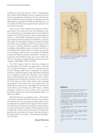 291
de Maria. No dia 13 de maio de 1946, o enviado ponti-
fício cardeal Aloisi Masella coroou a imagem de Nossa
Senhora da capela das Aparições. A coroa, em ouro, pé-
rolas e pedras preciosas, pesando 1,2 quilogramas, fora
oferecida por um grupo de mulheres portuguesas, a 13
de outubro de 1942, como agradecimento pelo país não
ter entrado na guerra.
Nesse ano de 1946, a Irmã Lúcia regressou a Portu-
gal, efetuou uma visita aos locais das aparições e pas-
sou um período na comunidade doroteia do Colégio do
Sardão, em Vila Nova de Gaia. Neste estabelecimento,
orientou a Irmã Maria Henriqueta de Jesus Malheiro
(que recebera lições do pintor José Malhoa), na criação
da imagem do Imaculado Coração de Maria de Fátima
de acordo com a aparição de 1929. No processo, hou-
ve recurso a esboços, desenhos e pintura, citando-se o
contributo da Irmã Dores para a sessão de modelo vivo
«no Sardão, 946». Efetivamente, o subtipo que prevale-
ceu em Fátima, relativamente à iconografia do Sagrado
Coração de Maria já existente, apresenta o coração co-
roado por uma chama de fogo, mas, como marca dis-
tintiva e inovadora, «cingido sempre por uma coroa de
espinhos» (DUARTE, 2010: 241-244).
Em 1945 surgiu a ideia de criar uma imagem de
Nossa Senhora de Fátima que percorresse a Europa
até à fronteira da Rússia, a qual foi concretizada por
Ferreira Thedim, ainda sob as orientações da religiosa
doroteia. A figura Peregrina surge ainda mais despojada
que a imagem da capela das Aparições, tanto formal
como cromaticamente, pois a alvura das vestes é realça-
da apenas por um filamento dourado, e foi coroada no
dia 13 de maio de 1947, tendo desde então cumprido
os propósitos missionários dos seus promotores. Em
1948, Lúcia ingressou na comunidade do Carmelo de
Santa Teresa, em Coimbra, em 1949 tomou o hábito
carmelita e efetuou os votos solenes sob o nome de
Irmã Maria Lúcia do Coração Imaculado de Maria, e aí
faleceu em 2005.
Desconhecemos a sua opinião sobre a obra de Tei-
xeira Lopes, contudo, Vila Nova de Gaia soma créditos
no domínio da nova iconografia mariana, desde a cria-
ção imbuída de modernismo da figura de Nossa Senho-
ra do Rosário de Fátima assinada pelo escultor gaiense,
ao desenvolvimento da imagem do Imaculado Coração
de Maria de acordo com as instruções da vidente de-
positária das instruções da Virgem cujo culto projeta o
Portugal católico no mundo - Nossa Senhora do Rosá-
rio de Fátima.
Susana Moncóvio
BIBLIOGRAFIA
- «Boletim Cultural de Gaia». V
. N. de Gaia: Grupo dos
Amigos do Mosteiro da Serra do Pilar, n.º 2, 1966.
- ANICETO, Ricardo (Coord. Ed.); AZEVEDO, Carlos
(Coord. Exposição) (2007) - Memórias. Sinais. Afectos. Nos 90
anos das Aparições de Fátima. Catálogo da Exposição. Lisboa: Pa-
triarcado de Lisboa.
- CAPELA, José Viriato; MATOS, Henrique; BORRA-
LHEIRO, Rogério (2009) - As freguesias do distrito do Porto nas
memórias paroquiais de 1758. Memórias, história e património. Bra-
ga: Universidade do Minho.
- Casa Estrella. Artigos religiosos [...]. Porto: António d´Almeida
Estrella, Filho, 1914.
- DUARTE, Marco Daniel (2010) - A iconografia da Senhora
de Fátima: da criação ex nihilo às composições plásticas dos artistas.
«Cultura». Lisboa, vol. 27, p. 235-270.
- LOPES, A. Teixeira (1968) - Ao correr da pena. Memórias de
uma vida … Gaia: C.M.G.
- Memórias da Irmã Lúcia. 2.ª Edição. Fátima: Postulação,
1977.
Fig. 7 - Imaculado Coração de Maria (estudo),
Maria Henriqueta de Jesus Malheiro, 1946. Mu-
seu do Santuário de Fátima.
DO SÉCULO XX | CERÂMICA, METAIS E OUTROS SUPORTES
 