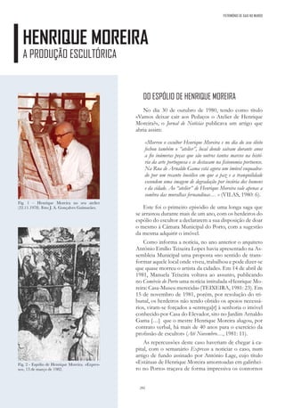 292
PATRIMÓNIO DE GAIA NO MUNDO
HENRIQUE MOREIRA
A PRODUÇÃO ESCULTÓRICA
DO ESPÓLIO DE HENRIQUE MOREIRA
No dia 30 de outubro de 1980, tendo como título
«Vamos deixar cair aos Pedaços o Atelier de Henrique
Moreira?», o Jornal de Notícias publicava um artigo que
abria assim:
«Morreu o escultor Henrique Moreira e no dia do seu óbito
fechou também o “atelier”, local donde saíram durante anos
a fio inúmeras peças que são outros tantos marcos na histó-
ria da arte portuguesa e se destacam na fisionomia portuense.
Na Rua de Arnaldo Gama está agora um imóvel enquadra-
do por um recanto bucólico em que a paz e a tranquilidade
escondem uma imagem de degradação por incúria dos homens
e da cidade. Ao “atelier” de Henrique Moreira vale apenas a
sombra das muralhas fernandinas… » (VILAS, 1980: 6).
Este foi o primeiro episódio de uma longa saga que
se arrastou durante mais de um ano, com os herdeiros do
espólio do escultor a declararem a sua disposição de doar
o mesmo à Câmara Municipal do Porto, com a sugestão
da mesma adquirir o imóvel.
Como informa a notícia, no ano anterior o arquiteto
António Emílio Teixeira Lopes havia apresentado na As-
sembleia Municipal uma proposta «no sentido de trans-
formar aquele local onde viveu, trabalhou e pode dizer-se
que quase morreu o artista da cidade». Em 14 de abril de
1981, Manuela Teixeira voltava ao assunto, publicando
no Comércio do Porto uma notícia intitulada «Henrique Mo-
reira: Casa-Museu merecida» (TEIXEIRA, 1981: 23). Em
15 de novembro de 1981, porém, por resolução do tri-
bunal, os herdeiros não tendo obtido os apoios necessá-
rios, viram-se forçados a «entrega[r] à senhoria o imóvel
conhecido por Casa do Elevador, sito no Jardim Arnaldo
Gama […] que o mestre Henrique Moreira alugou, por
contrato verbal, há mais de 40 anos para o exercício da
profissão de escultor» (Até Novembro…, 1981: 11).
As repercussões deste caso haveriam de chegar à ca-
pital, com o semanário Expresso a noticiar o caso, num
artigo de fundo assinado por António Lage, cujo título
«Estátuas de Henrique Moreira amontoadas em galinhei-
ro no Porto» traçava de forma impressiva os contornos
Fig. 1 – Henrique Moreira no seu atelier
(22.11.1978). Foto J. A. Gonçalves Guimarães.
Fig. 2 - Espólio de Henrique Moreira. «Expres-
so», 13 de março de 1982.
 