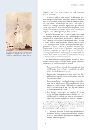 294
(ABREU, 2012: 372), como escrevi, em 1998, na minha
tese de Mestrado.
Um estudo sobre a obra artística de Henrique Mo-
reira não poderia começar senão pela rememoração dos
factos que explicam a dispersão (senão o desaparecimen-
to) bem como a incúria a que tem vindo a ser sujeito o
espólio de Henrique Moreira, aspeto esse que importa
desde logo invocar para salientar a incompletude a que
irremediavelmente se encontra sujeito todo o estudo que
se possa fazer sobre a produção deste escultor.
Mas a incompletude não é o maior problema da obra
de Henrique Moreira, já que o seu estudo não pode cir-
cunscrever-se a uma mera inventariação. Mais do que
isso, como já tive ocasião de referir «ainda não foi dita
a última palavra sobre Henrique Moreira, uma vez que
a sua produção ainda não foi monograficamente pers-
petivada» (ABREU, 2012: 373), trabalho esse que urge
empreender, e para o qual o presente texto pretende
contribuir, convicto que estou de que a sua obra pos-
sui inequívoco interesse museológico, se for encarada no
âmbito da escultura e da estatuária novecentista, em que
a mesma internacionalmente se insere.
No primeiro texto que publiquei no boletim da Asso-
ciação Cultural Amigos do Porto, indico quatro vetores de
valorização da obra escultórica de Moreira:
• Em primeiro lugar, a dupla diferenciação da obra
de Henrique Moreira face à estatuária fin-de-siècle
e face à estatuária estodonovista.
• Em segundo lugar, a sua integração num leque alar-
gado de encomendas e num registo discrepante de
formatos e escalas.
• Em terceiro lugar, a pluralidade de expressões plás-
ticas que se manifesta em diferentes fases e registos
da sua obra, não obstante a fidelidade permanente à
estética novecentista, de que é um dos mais lídimos
representantes, em Portugal.
• Por último, a concepção do trabalho de atelier
como um labor oficinal que não se fecha sobre a in-
dividualidade do artista, mas antes se mantém aber-
to aos valores éticos e estéticos da esfera pública.
Não cabe nestas páginas substituir-se ao “Catalogue
Raisonné” da sua produção, nem tal empreendimento é
possível, de momento. O propósito é outro, e traduz-se
por um objetivo duplo que passo a enunciar:
1.º - Organizar um mapa de inventariação da obra de
Henrique Moreira, compreendendo obras públicas,
coleções particulares e objetos que compõem o seu
espólio artístico e pessoal.
Fig. 4 - Padrão da Grande Guerra, de J. Godinho (arq.) e
H. Moreira (esc.), 1932, Luanda. Foto amavelmen-
te cedida por Manuel Moreira e Celeste Moreira
PATRIMÓNIO DE GAIA NO MUNDO
 