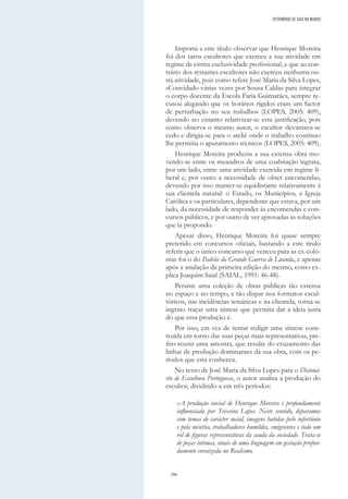 296
Importa a este título observar que Henrique Moreira
foi dos raros escultores que exerceu a sua atividade em
regime de estrita exclusividade profissional, e que ao con-
trário dos restantes escultores não exerceu nenhuma ou-
tra atividade, pois como refere José Maria da Silva Lopes,
«Convidado várias vezes por Sousa Caldas para integrar
o corpo docente da Escola Faria Guimarães, sempre re-
cusou alegando que os horários rígidos eram um factor
de perturbação no seu trabalho» (LOPES, 2005: 409),
devendo no entanto relativizar-se esta justificação, pois
como observa o mesmo autor, o escultor «levantava-se
cedo e dirigia-se para o ateliê onde o trabalho contínuo
lhe permitia o apuramento técnico» (LOPES, 2005: 409).
Henrique Moreira produziu a sua extensa obra mo-
vendo-se entre os meandros de uma coabitação ingrata,
por um lado, entre uma atividade exercida em regime li-
beral e, por outro a necessidade de obter encomendas,
devendo por isso manter-se equidistante relativamente à
sua clientela natural: o Estado, os Municípios, a Igreja
Católica e os particulares, dependente que estava, por um
lado, da necessidade de responder às encomendas e con-
cursos públicos, e por outro de ver aprovadas as soluções
que ia propondo.
Apesar disso, Henrique Moreira foi quase sempre
preterido em concursos oficiais, bastando a este título
referir que o único concurso que venceu para as ex-coló-
nias foi o do Padrão da Grande Guerra de Luanda, e apenas
após a anulação da primeira edição do mesmo, como ex-
plica Joaquim Saial (SAIAL, 1991: 46-48).
Perante uma coleção de obras públicas tão extensa
no espaço e no tempo, e tão díspar nos formatos escul-
tóricos, nas incidências temáticas e na clientela, torna-se
ingrato traçar uma síntese que permita dar a ideia justa
do que essa produção é.
Por isso, em vez de tentar redigir uma síntese cons-
truída em torno das suas peças mais representativas, pre-
firo reunir uma amostra, que resulte do cruzamento das
linhas de produção dominantes da sua obra, com os pe-
ríodos que esta conheceu.
No texto de José Maria da Silva Lopes para o Dicioná-
rio de Escultura Portuguesa, o autor analisa a produção do
escultor, dividindo-a em três períodos:
«A produção inicial de Henrique Moreira é profundamente
influenciada por Teixeira Lopes. Neste sentido, deparamos
com temas de carácter social, imagens batidas pelo infortúnio
e pela miséria, trabalhadores humildes, emigrantes e todo um
rol de figuras representativas da cauda da sociedade. Trata-se
de peças íntimas, sinais de uma linguagem em gestação profun-
damente enraizada no Realismo.
PATRIMÓNIO DE GAIA NO MUNDO
 
