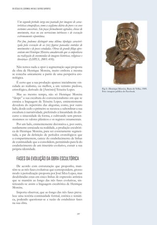 297
Um segundo período surge-nos pautado por imagens de carac-
terísticas etnográficas, como a azáfama diária do povo e os seus
costumes ancestrais. São peças formalmente agitadas, cheias de
movimento, ricas no seu nervosismo intrínseco e de execução
extremamente espontânea.
Por fim, podemos distinguir uma última tipologia caracteri-
zada pela execução de as (sic) figuras pausadas contidas de
movimentos e de poses estudadas. Obras de grande fôlego apre-
sentam um Henrique Moreira amadurecido que se empenhava
na realização de encomendas de imagens históricas, religiosas e
literárias» (LOPES, 2005: 410).
Não temos nada a opor à segmentação aqui proposta
da obra de Henrique Moreira, muito embora a mesma
se conceba unicamente a partir de uma perspetiva cro-
nológica.
É certo que a sua produção aparece inicialmente vin-
culada ao realismo, ou melhor, a um verismo piedoso,
cristológico, derivado de [António] Teixeira Lopes.
Mas ao mesmo tempo, não só Henrique Moreira
“despe” a sua escultura do convencionalismo em que se
enraíza a linguagem de Teixeira Lopes, eminentemente
devedora do repertório das alegorias, como, por outro
lado, desde cedo o primeiro se recusou a subordinar a sua
escultura à narratividade, preferindo à linearidade do dis-
curso a sinuosidade da forma, e cultivando sem preten-
siosismos os valores plásticos e os registos ornamentais.
Por um lado, eminentemente decorativa e, por outro,
surdamente enraizada na realidade, a produção escultóri-
ca de Henrique Moreira, para ser corretamente segmen-
tada, a par da definição de períodos cronológicos que
a compartimentem, carece do estabelecimento de linhas
de continuidade que a consolidem, permitindo para lá do
estabelecimento de um itinerário evolutivo, extrair a sua
própria identidade.
FASES DA EVOLUÇÃO DA OBRA ESCULTÓRICA
De acordo com estruturação que proponho, man-
têm-se as três fases evolutivas que correspondem, grosso
modo à periodização proposta por José Silva Lopes, mas
desdobradas estas em cinco linhas de expressão artística
que se mantêm ao longo das três fases evolutivas, sin-
tetizando-se assim a linguagem escultórica de Henrique
Moreira.
Importa observar, que ao longo das três fases preva-
lece uma notória continuidade formal, estética e temáti-
ca, podendo questionar-se a razão de estabelecer fases
na sua obra.
Fig. 6 - Henrique Moreira, Busto de Velha, 1909.
Foto: imagem pública do Facebook.
DO SÉCULO XX | CERÂMICA, METAIS E OUTROS SUPORTES
 