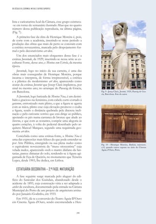 299
lista e caricaturista Leal da Câmara, esse grupo centrava-
-se em torno do semanário ilustrado Miau que no quarto
número dessa publicação reproduzia, na última página,
(Fig. 7).
A primeira fase da obra de Henrique Moreira é, pois,
de corte com a academia, inserindo-se neste período a
produção das obras que mais de perto se conotam com
a estética novecentista, marcada pelo despojamento for-
mal e pelo decorativismo art-déco.
Um dos enunciados mais eloquentes dessa fase é a
estátua Juventude, de 1929, inserindo-se nessa série as es-
culturas Fonte, desse ano, e Menina com Estrela, da mesma
época.
Juventude, logo no início da sua carreira, é uma das
obras mais conseguidas de Henrique Moreira, porque
incarna e interpreta, de forma irrepreensível, a estética
e a plástica do modernismo art déco, aparecendo como
avatar da estátua Joventut que Josep Clarà implantou, por
sinal no mesmo ano, no arranque do Passeig de Gracia,
em Barcelona.
A Juventude, logo batizada de Menina Nua, é um desini-
bido e gracioso nu feminino, com cabelo curto cortado à
garçonne, entronizado num plinto, a que a figura se agarra
com as mãos, plinto esse cuja elevação promove e exalta
a figura, sendo a distância quebrada pela discreta incli-
nação e pelo cativante sorriso que esta dirige ao público,
apoiando os pés numa carranca de bronze que alude ao
Inverno, e que com as restantes, compõe uma alegoria às
quatro estações, à volta do pedestal desenhado pelo ar-
quiteto Manoel Marques, segundo uma requintada geo-
metria art-déco.
Concebida como uma estátua-fonte, a Menina Nua é
uma das expressões mais felizes do que pode entender-se
por Arte Pública, emergindo na sua plena nudez como
o equivalente novecentista da “musa oitocentista” cuja
velada nudez, aparecendo «sob o manto diáfano da fan-
tasia», parece dimanar do solo, rendendo-se à figura agi-
gantada de Eça de Queirós, no monumento que Teixeira
Lopes, desde 1903, lhe dedica, em Lisboa.
ESTATUÁRIA DECORATIVA – 2.ª FASE: MATURAÇÃO
A fase seguinte surge marcada pelo aluguer do edi-
fício do funicular dos Guindais, abandonado desde o
acidente de 1893, cuja construção viria a ser adaptada a
atelier de escultura, documentado pela entrada na Câmara
Municipal do Porto de um projeto de arquitetura assina-
do por Januário Godinho, em 1933.
Em 1931, dá-se a conversão do Teatro Águia D’Ouro
em Cinema Águia d’Ouro, sendo encomendada a Hen-
Fig. 9 - Josep Clarà, Joventut, 1929, Passeig de Gra-
cia, Barcelona. Foto do autor.
Fig. 10 - Henrique Moreira, Banhista, mármore,
s/d, quando estava exposta no átrio do Cinema
Águia d’Ouro, Porto.
DO SÉCULO XX | CERÂMICA, METAIS E OUTROS SUPORTES
 