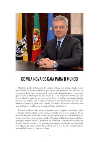 3
Memória como consciência do tempo. Esta é, para mim, a melhor defi-
nição deste meticuloso trabalho que agora apresentamos. No prefácio do
primeiro volume falei em memória como consciência do tempo e no papel
que a Câmara Municipal de Vila Nova de Gaia, enquanto instituição, tem
procurado desempenhar na construção desta memória como consciência e
perceção do tempo. Um esforço materializado em dez volumes que nos pre-
tendem transportar para uma viagem pela nossa identidade coletiva, com
uma análise profunda que é agora partilhada com todos.
Estes dez volumes são, assim, uma viagem no tempo, permitindo ao leitor
conhecer melhor a Gaia do passado, projetada no presente. Depois de um
primeiro volume dedicado à memória de quem marcou indelevelmente o
nosso concelho, e que tem por título «Património Humano: personalidades
gaienses», chegou agora o momento de conhecer o Património de Gaia no
Mundo. Somos uma terra de pintores, arquitetos e escultores, que daqui saí-
ram e para aqui regressaram, deixando dentro e fora do país a identidade da
nossa cidade impressa nas suas obras.
DE VILA NOVA DE GAIA PARA O MUNDO
 