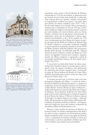 30
arquitetura, como atesta a obra do Rosário de Mariana,
arrematada em 1753, dez anos depois, se apresenta como
um homem de gosto bem mais atualizado e sofisticado.
Uma resposta para essa questão somente será possível
se conseguirmos verificar com quem e em quais obras
José Pereira dos Santos trabalhou entre 1753 e 1762, a
fim de tentar mapear essa evolução. Nessa retrospectiva,
notamos que é exatamente no ano de 1753 que a histó-
ria da arquitetura religiosa setecentista mineira vai passar
por uma mudança de rumos definitiva para seu futuro
estético e formal, como já salientamos anteriormente. O
importante evento que irá transformar a cultura arqui-
tetônica luso-brasileira se dá a 22 de outubro de 1753,
com a arrematação por José Pereira dos Santos do pro-
jeto da igreja de São Pedro dos Clérigos de Mariana (Fig.
4). Projeto audacioso e renovador, totalmente estranho
ao gosto maneirista da primeira metade do século XVIII
em Minas, herdeiro ainda das tradições chãs portuguesas
trazidas pelos Jesuítas, foi elaborado pelo Dr. Antônio
Pereira de Souza Calheiros, nascido em Braga em 1705,
doutor em Sagrados Cânones por Coimbra e arquiteto
amador nas Minas, composto e organizado a partir de
um partido arquitetônico barroco, de duas elipses entre-
laçadas (Fig. 5 e 6).
É um projeto revolucionário dentro da cultura arqui-
tetônica luso-brasileira. Quase na mesma época, uma se-
gunda versão de espaços curvilíneos, mais aprimorada,
foi elaborada pelo mesmo arquiteto para a construção
da igreja de Nossa Senhora do Rosário de Ouro Preto,
também arrematada pelo mesmo mestre de obras, José
Pereira dos Santos (Fig. 7 e 8).
É bastante provável que o encontro entre esses dois
portugueses imigrados nas Minas – o mestre de obras e
homem de fábrica José Pereira dos Santos e o amador em
arquitetura, doutor em Sagrados Cânones em Coimbra e
erudito Doutor Antônio Pereira de Souza Calheiros4 –,
unidos pelo destino nas obras de São Pedro dos Clérigos
de Mariana e Nossa Senhora do Rosário de Ouro Preto,
pode ter feito toda a diferença para a carreira de arquiteto
de José Pereira dos Santos. O Doutor Calheiros, homem
de prestígio e de talento ímpar no seu tempo – ainda que
tenha sido descartada sua importância cultural pelos his-
toriadores do período moderno no Brasil –, foi frequen-
tador do Colégio das Artes em Coimbra e conhecedor da
tratadística italiana do Renascimento e do
Barroco, como também de gravuras do Barroco da
Europa Central. Os estudos contemporâneos têm dado a
ele, cada vez mais, o papel de um dos homens de melhor
preparo acadêmico para exercer nesta região tão distante,
a arte e a arquitetura de maneira refinada, só tendo por
concorrentes, os poucos engenheiros militares que atua-
vam nas Minas e que tinham outras prioridades.
Fig. 7 - Fachada frontal e lateral da igreja de Nos-
sa Senhora do Rosário de Ouro Preto, MG, pro-
jetada por Antonio Pereira de Souza Calheiros
e arrematada por José Pereira dos Santos, 1754.
Foto André Dangelo, 2018.
Fig. 8 - Levantamento arquitetônico da igreja de
Nossa Senhora do Rosário de Ouro Preto, MG.
Projeto original de Antonio Pereira de Souza
Calheiros, 1754 e arrematante José Pereira dos
Santos; digitalização: André Dangelo, 2005.
PATRIMÓNIO DE GAIA NO MUNDO
 