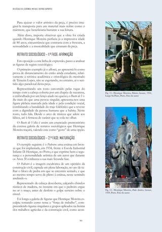 301
Para ajuizar o valor artístico da peça, é preciso ima-
giná-la transposta para um material mais nobre como o
mármore, que beneficiaria bastante a sua leitura.
Além disso, importa observar que a obra foi criada
quando Henrique Moreira perfazia já a impressiva idade
de 80 anos, circunstância que contrasta com a frescura, a
sensualidade e a musicalidade que emanam da peça.
RETRATO SOCIOLÓGICO – 1.ª FASE: AFIRMAÇÃO
Em oposição a esta linha de expressão, passo a analisar
as figuras de registo sociológico.
O primeiro exemplo já o aflorei, ao apresentá-lo como
prova de distanciamento do então ainda estudante, relati-
vamente à retórica académica e cristológica do mestrado
de Teixeira Lopes, não se esgotando, no entanto, aí o sen-
tido algo paradoxal desta peça.
Representando um rosto carcomido pelas rugas do
tempo com a cabeça coberta por um chapéu de nazarena,
e embrulhada por um lenço atado no queixo, o Busto de Ve-
lha mais do que uma pessoa singular, apresenta-nos uma
figura plebeia marcada pela idade e pela condição social,
combinando a banalidade do traje folclórico que a reveste
com a dignidade da pessoa humana que a habita. Neste
rosto, tudo fala. Desde o arco de tristeza que adere aos
lábios, até à firmeza de caráter que se cola no olhar.
O Busto de Velha é assim um enunciado premonitório
da extensa galeria de retratos sociológicos que Henrique
Moreira traçará, valendo este como “gesto” de uma opção.
RETRATO SOCIOLÓGICO – 2.ª FASE: MATURAÇÃO
O exemplo seguinte é o Pedreiro: uma estátua em bron-
ze que foi implantada, em 1934, frente à Escola Industrial
Infante D. Henrique, no Porto, e que exprime bem a segu-
rança e a personalidade artística de um autor que durante
os Anos 30 conheceu a sua mais fecunda fase.
O Pedreiro é a imagem escultórica de um operário da
construção civil, captada em plena laboração, no ato de ta-
lhar o bloco de pedra em que se encontra sentado, e que
ao mesmo tempo serve de plinto à estátua, nesse sentindo
anulando-o.
Representado de cabeça descoberta, calçando chinelos
rústicos de madeira, no instante em que o pedreiro ergue
no ar o maço, antes de desferir o golpe certeiro sobre o
cinzel.
Foi longa a galeria de figuras que Henrique Moreira es-
culpiu tomando como tema a “força de trabalho”, com-
preendendo figuras singulares e grupos aplicados na freima
dos trabalhos agrícolas e da construção civil, como acon-
Fig. 13 - Henrique Moreira, Pedreiro, bronze, 1934,
Largo Sá Pinto, Porto. Foto do autor
Fig. 14 - Henrique Moreira, Padre Américo, bronze,
1959, Porto. Foto do autor.
DO SÉCULO XX | CERÂMICA, METAIS E OUTROS SUPORTES
 