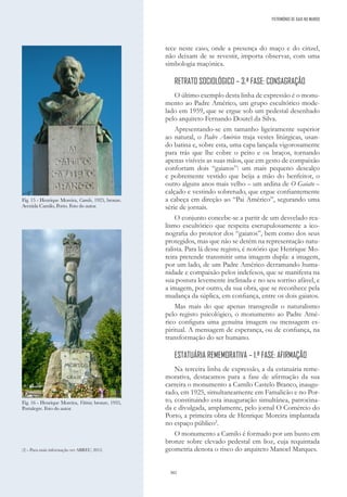 302
tece neste caso, onde a presença do maço e do cinzel,
não deixam de se revestir, importa observar, com uma
simbologia maçónica.
RETRATO SOCIOLÓGICO – 3.ª FASE: CONSAGRAÇÃO
O último exemplo desta linha de expressão é o monu-
mento ao Padre Américo, um grupo escultórico mode-
lado em 1959, que se ergue sob um pedestal desenhado
pelo arquiteto Fernando Doutel da Silva.
Apresentando-se em tamanho ligeiramente superior
ao natural, o Padre Américo traja vestes litúrgicas, usan-
do batina e, sobre esta, uma capa lançada vigorosamente
para trás que lhe cobre o peito e os braços, tornando
apenas visíveis as suas mãos, que em gesto de compaixão
confortam dois “gaiatos”: um mais pequeno descalço
e pobremente vestido que beija a mão do benfeitor, o
outro alguns anos mais velho – um ardina de O Gaiato –
calçado e vestindo sobretudo, que ergue confiantemente
a cabeça em direção ao “Pai Américo”, segurando uma
série de jornais.
O conjunto concebe-se a partir de um desvelado rea-
lismo escultórico que respeita escrupulosamente a ico-
nografia do protetor dos “gaiatos”, bem como dos seus
protegidos, mas que não se detém na representação natu-
ralista. Para lá desse registo, é notório que Henrique Mo-
reira pretende transmitir uma imagem dupla: a imagem,
por um lado, de um Padre Américo derramando huma-
nidade e compaixão pelos indefesos, que se manifesta na
sua postura levemente inclinada e no seu sorriso afável, e
a imagem, por outro, da sua obra, que se reconhece pela
mudança da súplica, em confiança, entre os dois gaiatos.
Mas mais do que apenas transgredir o naturalismo
pelo registo psicológico, o monumento ao Padre Amé-
rico configura uma genuína imagem ou mensagem es-
piritual. A mensagem de esperança, ou de confiança, na
transformação do ser humano.
ESTATUÁRIA REMEMORATIVA – 1.ª FASE: AFIRMAÇÃO
Na terceira linha de expressão, a da estatuária reme-
morativa, destacamos para a fase de afirmação da sua
carreira o monumento a Camilo Castelo Branco, inaugu-
rado, em 1925, simultaneamente em Famalicão e no Por-
to, constituindo esta inauguração simultânea, patrocina-
da e divulgada, amplamente, pelo jornal O Comércio do
Porto, a primeira obra de Henrique Moreira implantada
no espaço público2
.
O monumento a Camilo é formado por um busto em
bronze sobre elevado pedestal em lioz, cuja requintada
geometria denota o risco do arquiteto Manoel Marques.
Fig. 15 - Henrique Moreira, Camilo, 1925, bronze.
Avenida Camilo, Porto. Foto do autor.
Fig. 16 - Henrique Moreira, Vitória; bronze, 1935,
Portalegre. Foto do autor.
(2) - Para mais informação ver ABREU, 2012.
PATRIMÓNIO DE GAIA NO MUNDO
 