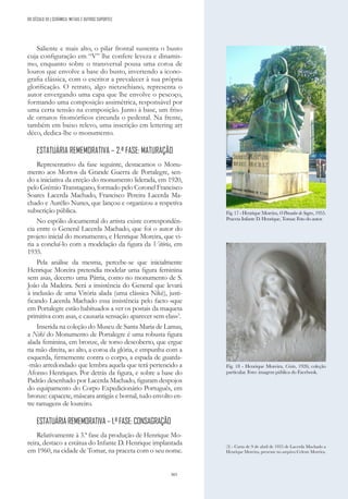 303
Saliente e mais alto, o pilar frontal sustenta o busto
cuja configuração em “V” lhe confere leveza e dinamis-
mo, enquanto sobre o transversal pousa uma coroa de
louros que envolve a base do busto, invertendo a icono-
grafia clássica, com o escritor a prevalecer à sua própria
glorificação. O retrato, algo nietzschiano, representa o
autor envergando uma capa que lhe envolve o pescoço,
formando uma composição assimétrica, responsável por
uma certa tensão na composição. Junto à base, um friso
de ornatos fitomórficos circunda o pedestal. Na frente,
também em baixo relevo, uma inscrição em lettering art
déco, dedica-lhe o monumento.
ESTATUÁRIA REMEMORATIVA – 2.ª FASE: MATURAÇÃO
Representativo da fase seguinte, destacamos o Monu-
mento aos Mortos da Grande Guerra de Portalegre, sen-
do a iniciativa da ereção do monumento liderada, em 1920,
pelo Grémio Transtagano, formado pelo Coronel Francisco
Soares Lacerda Machado, Francisco Pereira Lacerda Ma-
chado e Aurélio Nunes, que lançou e organizou a respetiva
subscrição pública.
No espólio documental do artista existe correspondên-
cia entre o General Lacerda Machado, que foi o autor do
projeto inicial do monumento, e Henrique Moreira, que vi-
ria a concluí-lo com a modelação da figura da Vitória, em
1935.
Pela análise da mesma, percebe-se que inicialmente
Henrique Moreira pretendia modelar uma figura feminina
sem asas, decerto uma Pátria, como no monumento de S.
João da Madeira. Será a insistência do General que levará
à inclusão de uma Vitória alada (uma clássica Nikè), justi-
ficando Lacerda Machado essa insistência pelo facto «que
em Portalegre estão habituados a ver os postais da maqueta
primitiva com asas, e causaria sensação aparecer sem elas»3
.
Inserida na coleção do Museu de Santa Maria de Lamas,
a Nikè do Monumento de Portalegre é uma robusta figura
alada feminina, em bronze, de torso descoberto, que ergue
na mão direita, ao alto, a coroa da glória, e empunha com a
esquerda, firmemente contra o corpo, a espada de guarda-
-mão arredondado que lembra aquela que terá pertencido a
Afonso Henriques. Por detrás da figura, e sobre a base do
Padrão desenhado por Lacerda Machado, figuram despojos
do equipamento do Corpo Expedicionário Português, em
bronze: capacete, máscara antigás e bornal, tudo envolto en-
tre ramagens de loureiro.
ESTATUÁRIA REMEMORATIVA – 1.ª FASE: CONSAGRAÇÃO
Relativamente à 3.ª fase da produção de Henrique Mo-
reira, destaco a estátua do Infante D. Henrique implantada
em 1960, na cidade de Tomar, na praceta com o seu nome.
Fig. 17 - Henrique Moreira, O Pensador de Sagres, 1955.
Praceta Infante D. Henrique, Tomar. Foto do autor.
(3) - Carta de 9 de abril de 1935 de Lacerda Machado a
Henrique Moreira, presente no arquivo Celeste Moreira.
Fig. 18 - Henrique Moreira, Cristo, 1926; coleção
particular. Foto: imagem pública do Facebook.
DO SÉCULO XX | CERÂMICA, METAIS E OUTROS SUPORTES
 