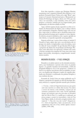 304
Esta obra reproduz a estátua que Henrique Moreira,
juntamente com o arquiteto Eduardo Silva Martins e o en-
genheiro Fernando Soares Vieira, sob a sigla “Rota”, opu-
seram ao Concurso Internacional para o Monumento ao
Infante D. Henrique de Sagres, aberto em 1954, que não
viria a ser executado, e cuja estatuária, como em outros
projetos a concurso, acabaria por ser reaproveitada, para
implantação, em diversas cidades do País.
Aqui, o Infante aparece de pé, erguendo-se sobre os ro-
chedos do Promontório de Sagres, com a cabeça coberta
pelo característico chapeirão, trajando longa veste até aos
pés e capa sobre os ombros, que se desdobra numa com-
plexa geometria de pregas que se agitam ao vento, figuran-
do absorto, em pose meditativa, com o queixo apoiado na
mão direita, e a esquerda segurando um pergaminho.
Importa referir que o gesso desta estátua se intitula O
Pensador de Sagres, aspeto que tem a sua relevância, não só
porque isso ajuda a compreender a pose da estátua, e por
aí a ideia de “pose estudada” de que fala José Silva Lopes,
a propósito da última fase da produção de Henrique Mo-
reira, como além disso nos apresenta o Infante não como
o heroico cavaleiro da conquista de Ceuta, mas como uma
figura introvertida, circunspecta, congeminando mental-
mente mundos.
IMAGINÁRIA RELIGIOSA – 1.ª FASE: AFIRMAÇÃO
Situando-se no plano oposto ao da estatuária rememo-
rativa, cujo fundamento é prestar culto cívico às grandes
figuras e às grandes façanhas da humanidade, a linha da
Imaginária Religiosa visa já não perpetuar e enaltecer os
factos ou as figuras, mas prestar culto às entidades, às cren-
ças e aos dogmas que integram o registo do sagrado, plas-
mado nas doutrinas e condensado nas práticas litúrgicas e
nas condutas devotas.
Fernando de Araújo Lima em artigo publicado em O
Tripeiro, a propósito do sagrado na obra de Henrique Mo-
reira, transcreve o seguinte episódio narrado pelo escultor:
«– Um dia, o Antero de Figueiredo procurou-me, pois queria
saber como conceberia eu o último olhar de Jesus. Ele andava
a escrever um romance, assim intitulado, e desejava que um
estatuário se pronunciasse sobre o tema. Fui-lhe respondendo,
devagar, com reticências, como seria, para mim, esse derradeiro
olhar do Filho de Deus. E, à medida que ia explicando, sem
pressas, porque o assunto era transcendente, o autor do Non
Sum Dignus, ríspido, de sobrecenho carregado, insolente, inter-
rompe-me: “– Não, não é isso, não é assim!”. Zangamo-nos.
E o Antero de Figueiredo, a bufar, saiu porta fora, sem me
cumprimentar. Mas veio às boas, volvidas algumas semanas»
(LIMA, 1990: 248).
Fig. 19 e 20 - Henrique Moreira, Apostolado; pedra
de Ançã, 1945; igreja de N.ª Sr.ª da Conceição,
Praça do Marquês, Porto. Foto do autor.
Fig. 21 - Henrique Moreira, S. Cristovão, gesso,
1955, coleção particular. Foto: imagem pública do
Facebook.
PATRIMÓNIO DE GAIA NO MUNDO
 