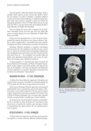 305
Esta passagem é relevante, desde logo porque ajuda a
elucidar vários aspetos, já que mostra que desde o início
da sua carreira o escultor considera a temática religiosa
«como um assunto transcendente», e também porque per-
mite datar esta conversa, situando-a antes de Antero de
Figueiredo publicar o livro O Último Olhar de Jesus, ou seja
antes de 1929, o que quer dizer antes da instalação de Hen-
rique Moreira no Atelier dos Guindais.
Ora, no espólio do autor existe a imagem de um már-
more intitulado Cabeça de Cristo, que fixa esse olhar. De
resto, essa peça figura já na sua exposição no Salão Silva
Porto, em 1926.
Cabeça de Cristo apresenta-nos o rosto de Jesus repre-
sentado de cabeça descoberta, com longos cabelos e bar-
ba, os olhos semicerrados e circundado por uma auréola,
emergindo do bloco rusticamente texturado do mármore.
Henrique Moreira interpreta a temática cristológica
sob um ponto de vista original, na medida em que o autor
não se centra em nenhum tema iconográfico tradicional,
não esculpindo nem um Calvário, nem uma Descida da Cruz,
nem uma Pietá, etc…. Ao contrário, este escultor talha na
pedra uma figuração transcendente, sem coroa de espi-
nhos, nem chagas, nem sofrimento aparente.
A peça seguinte é o Apostolado que figura na igreja de
Nossa Senhora da Conceição, no Porto. Esculpido em pe-
dra de Ançã, reparte-se por dois ambões, que figuram do
lado do Evangelho e do lado da Epístola, decompondo
em dois segmentos a teoria dos Apóstolos, forma que não
é comum nos chamados “Apostolados”.
IMAGINÁRIA RELIGIOSA – 3.ª FASE: CONSAGRAÇÃO
A última fase desta linha de expressão é ilustrada com
o baixo-relevo em gesso intitulado S. Cristóvão, datado de
1974, já perto do fim da sua longa carreira de escultor.
Neste gesso, Henrique Moreira apresenta uma imagem
tradicional do santo a transportar, através das águas, o Me-
nino sobre o seu ombro esquerdo. Este por sua vez segura
o globo universal nas suas mãos, enquanto S. Cristóvão fixa
o olhar no Menino, intrigado com o seu peso que, segundo
a lenda, vai aumentando à medida que o santo caminha.
Se do ponto de vista iconográfico, nada de extraordiná-
rio há a assinalar na obra, do ponto de vista técnico deve
observar-se a maestria do escultor, que consegue simular
a transparência das águas, através de um material opaco
como o gesso.
RETRATO INTIMISTA – 1.ª FASE: AFIRMAÇÃO
A última linha de expressão escultórica que proponho
em seguida é o retrato intimista. Retrato intimista porque,
Fig. 22 - Henrique Moreira, Adelina, 1914; bronze,
coleção particular. Imagem pública do Facebook.
Fig. 23 - Henrique Moreira, Dulce; mármore,
1934; Museu Abade Baçal. Foto: imagem pública
do Facebook
DO SÉCULO XX | CERÂMICA, METAIS E OUTROS SUPORTES
 