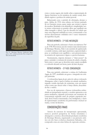 306
como o nome sugere, não incide sobre a representação de
figuras históricas ou de temáticas de caráter social, abor-
dando registos e poéticas de caráter pessoal.
Relacionado com o período de afirmação, destaco a
peça Adelina, de 1914: uma cabeça, em bronze patinado
de cor bastante escura, quase negra, que retrata a esposa
do escultor. Modelado com delicadeza e simplicidade, nes-
te retrato sobressaem os grandes olhos que espalham um
olhar tranquilo e afável, a par do desenho do cabelo que
traça uma diagonal ondulada no rosto, contrastando a sua
textura discretamente ondulada com o suave tratamento
da superfície da pele.
RETRATO INTIMISTA – 2.ª FASE: MATURAÇÃO
Para este período, selecionei o busto em mármore Dul-
ce, de 1938. Porventura um dos retratos mais classicizantes
de Henrique Moreira, Dulce é um exercício de aprimorado
e contido verismo, onde rigor anatómico, expressividade e
pose se combinam com equilíbrio e sem pretensiosismo,
na tentativa de representar a figura e a pessoa humanas.
Tecnicamente, importa destacar o “claro-escuro” da
peça e assinalar o contraste de texturas do cabelo e da pele,
bem como o outro que se descobre entre a parte esculpida
e o rebordo deixado em bruto, junto da base da peça.
RETRATO INTIMISTA – 3.ª FASE: CONSAGRAÇÃO
Para este período, selecionei a estátua de Guilhermina
Suggia, de 1957, modelada em gesso e integrada em cole-
ção particular.
A violoncelista figura de pé, atrás do valioso violoncelo
Montagnana, sobre o qual se inclina em atitude meditativa,
trajando vestido decotado de cerimónia, com um manto
sobre costas que descai sobre o braço direito, descobrin-
do-lhe o ombro.
Em vez de representar a famosa violoncelista embre-
nhada na interpretação musical, o escultor apresenta-a em
pausa meditativa, captando porventura um momento de
concentração registado antes do próprio espetáculo mu-
sical, dessa forma contornando, com inteligência, o facto
da representação escultórica da performance musical ser
muda, e como tal decetiva.
CONSIDERAÇÕES FINAIS
Através da estrutura de interpretação apresentada,
torna-se possível perspetivar de forma sistemática e
abrangente a extensa e diversificada produção escultórica
de Henrique Moreira, organizando o seu percurso artís-
tico em três fases evolutivas claramente balizadas, e de-
compondo estas em cinco linhas de expressão artística.
Fig. 24 - Henrique Moreira, Guilhermina Suggia:
gesso, 1957, coleção particular. Foto: imagem pú-
blica do Facebook.
PATRIMÓNIO DE GAIA NO MUNDO
 