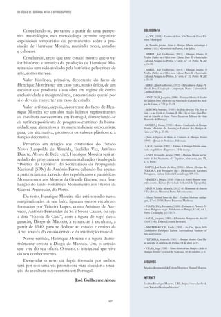 307
Concebendo-se, portanto, a partir de uma perspe-
tiva museológica, esta metodologia permite organizar
exposições temporárias ou permanentes sobre a pro-
dução de Henrique Moreira, reunindo peças, estudos
e esboços.
Concluindo, creio que este estudo mostra que o va-
lor histórico e artístico da produção de Henrique Mo-
reira não tem sido avaliado pela história e pela crítica de
arte, como merece.
Valor histórico, primeiro, decorrente do facto de
Henrique Moreira ser um caso raro, senão único, de um
escultor que produziu a sua obra em regime de estrita
exclusividade e independência, circunstância que só por
si o deveria converter em caso de estudo.
Valor artístico, depois, decorrente do facto de Hen-
rique Moreira ser um dos mais lídimos representantes
da escultura novecentista em Portugal, distanciando-se
da retórica positivista do progresso contínuo da huma-
nidade que alimentou a monumentalidade oitocentista,
para, em alternativa, promover os valores plásticos e a
função decorativa.
Preterido em relação aos estatuários do Estado
Novo (Leopoldo de Almeida, Euclides Vaz, António
Duarte, Álvaro de Brée, etc.), Henrique Moreira será ar-
redado do programa de monumentalização visado pela
“Política do Espírito” do Secretariado da Propaganda
Nacional (SPN) de António Ferro, cabendo-lhe apenas
a parte referente à ereção dos republicanos e patrióticos
Monumentos aos Mortos da Grande Guerra, ou a fina-
lização do tardo-romântico Monumento aos Heróis da
Guerra Peninsular, do Porto.
De resto, Henrique Moreira não está sozinho nessa
marginalização. A seu lado, figuram outros escultores
formados por Teixeira Lopes, como António de Aze-
vedo, António Fernandes de Sá e Sousa Caldas, ou seja
a dita “Escola de Gaia”, com a figura de topo dessa
geração, Diogo de Macedo, a renunciar à escultura, a
partir de 1940, para se dedicar ao estudo e ensino da
Arte, através do ensaio crítico e da instituição museal.
Nesse sentido, Henrique Moreira é a figura diame-
tralmente oposta a Diogo de Macedo. Um, o artesão
que vive do seu ofício. O outro, o intelectual que vive
do seu conhecimento.
Desvendar o nexo da dupla formada por ambos,
será por isso uma via promissora para elucidar a situa-
ção da escultura novecentista em Portugal.
José Guilherme Abreu
BIBLIOGRAFIA
- AA.VV
., (1958) - Escultores de Gaia. Vila Nova de Gaia: Câ-
mara Municipal.
- Até Novembro próximo. Atelier de Henrique Moreira será entregue à
senhoria (1981). «Comércio do Porto», 8 de julho.
- ABREU, José Guilherme, (2015) - Henrique Moreira. O
Escultor Público ou o Ofício como Cânone. Parte II. «Associação
Cultural Amigos do Porto» 3.ª série, n.º 33. Porto: ACAP,
p. 15-38.
- ABREU, José Guilherme, (2014) - Henrique Moreira. O
Escultor Público ou o Ofício como Cânone. Parte I. «Associação
Cultural Amigos do Porto», 3.ª série, nº 32. Porto: ACAP,
p. 35-59.
- ABREU, José Guilherme, (2012) - A Escultura no Espaço Pú-
blico do Porto. Classificação e Interpretação. Porto: Universidade
Católica Editora.
- ANTUNES, Joaquim, (1990) - Henrique Moreira O Escultor
da Cidade do Porto. «Boletim da Associação Cultural dos Ami-
gos de Gaia», n.º 29, p. 21-24.
- ARROIO, António, (1909) - As Belas-Artes em Vila Nova de
Gaia - a sua Escola de Escultura. In Mea Vila de Gaya: Guia Illus-
trado do Concelho de Gaya. Porto: Empreza Editora do Guia
Illustrado de Portugal.
- GOMES, J. Costa, (1990) - Mestres e Condiscípulos de Henrique
Moreira. «Boletim da Associação Cultural dos Amigos de
Gaia», n.º 29, p. 33-38.
- Junta de freguesia de Avintes no Centenário de Henrique Moreira
(1990) - «Jornal de Notícias», 8 de maio.
- LAGE, António (1982) – Estátuas de Henrique Moreira amon-
toadas em galinheiro. «Expresso», 13 de março.
- LIMA, Fernando Araújo (1990) – Henrique Moreira no Cen-
tenário do Seu Nascimento. «O Tripeiro», série nova, ano IX,
n.º 8, Porto.
- LOPES, José Maria da Silva, (2005) - Moreira, Henrique. In,
PEREIRA, José Fernandes (dir.) - Dicionário de Escultura
Portuguesa. Lisboa: Editorial Caminho, p. 409-412.
- MACEDO, Diogo, (1938) - Gaia a de Nome e Renome: mono-
grafia evocativa. Lisboa: [Sociedade Industrial de Tipografia].
- MATOS, Lúcia Almeida, (2012) - O Monumento da Boavista
/ The Boavista Monument. Porto: Afrontamento.
- Museu Nacional Soares dos Reis - Escultura Moderna: catálogo-
-guia, 2.ª ed. (1950). Porto: Imprensa Moderna.
- PAMPLONA, Fernando, (2000) - Dicionário de Pintores e Es-
cultores Portugueses ou que Trabalharam em Portugal, 4.ª ed., vol. I,
Porto: Civilização, p. 173-174.
- SAIAL, Joaquim, (1991) - A Estatuária Portuguesa dos Anos 30
(1926-1940). Lisboa: Livraria Bertrand.
- SAUBER-KOCH, Emile, (1959) - Ars Una, Species Mille
Considérations Esthétiques. Lisboa: International Institute of
Arts and Letters.
- TEIXEIRA, Manuela (1981) – Henrique Moreira: Casa-Mu-
seu merecida. «Comércio do Porto», 14 de abril, p. 23.
- VILAS, Jorge (1980) – Vamos deixar cair aos Pedaços o Atelier de
Henrique Moreira?. «Jornal de Notícias», 30 de outubro, p. 6.
ARQUIVOS
ArquivodocumentaldeCelesteMoreiraeManuelMoreira.
INTERNET
Escultor Henrique Moreira. URL: https://www.facebook.
com/EscultorHenriqueMoreira/
DO SÉCULO XX | CERÂMICA, METAIS E OUTROS SUPORTES
 