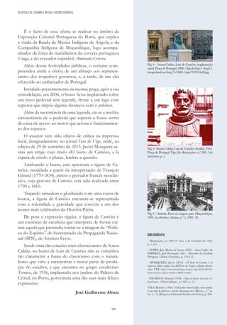 309
DO SÉCULO XX | CERÂMICA, METAIS E OUTROS SUPORTES
É o facto de essa oferta se realizar no âmbito da
Exposição Colonial Portuguesa do Porto, que explica
a vinda da Banda de Música Indígena de Angola, e da
Companhia Indígena de Moçambique, logo acompa-
nhados da força de marinheiros da corveta portuguesa
Vouga, e do cruzador espanhol Almirante Cervera.
Além destas festividades públicas, o certame com-
preendeu ainda a oferta de um almoço aos represen-
tantes dos respetivos governos, e, à tarde, de um chá
oferecido ao embaixador de Portugal.
Instalado presentemente na mesma praça, após a sua
remodelação, em 2006, o busto ficou implantado sobre
um novo pedestal sem legenda, frente a um lago com
repuxos que impõe alguma distância com o público.
Além da inexistência de uma legenda, dá-se a insólita
circunstância de o pedestal que suporta o busto servir
de caixa de acesso ao motor que aciona o funcionamen-
to dos repuxos.
O assunto tem sido objeto de crítica na imprensa
local, designadamente no jornal Faro de Vigo, onde, na
edição de 29 de setembro de 2013, Javier Mosquera as-
sina um artigo cujo título «El busto de Camões, a la
espera de rótulo o placa», lembra a questão.
Analisando o busto, este apresenta a figura de Ca-
mões, modelada a partir da interpretação de François
Gérard (1770-1834), pintor e gravador francês neoclás-
sico, cuja gravura de Camões terá sido realizada entre
1790 e 1810.
Trajando armadura e glorificado com uma coroa de
louros, a figura de Camões encontra-se representada
com a solenidade e gravidade que convêm a um dos
ícones mais celebrados da História Pátria.
De pose e expressão rígidas, a figura de Camões é
um exercício de escultura que interpreta de forma exí-
mia aquela que pretendia tornar-se a imagem da “Políti-
ca do Espírito” do Secretariado da Propaganda Nacio-
nal (SPN), de António Ferro.
Sendo uma das criações mais classicizantes de Sousa
Caldas, no busto de Luís de Camões não se vislumbra
tão claramente a fusão do classicismo com o natura-
lismo que viria a caracterizar a maior parte da produ-
ção do escultor, e que encontra no grupo escultórico
Ternura, de 1956, implantado nos jardins do Palácio de
Cristal, no Porto, porventura uma das suas mais felizes
expressões.
José Guilherme Abreu
BIBLIOGRAFIA
- «Ilustração», n.º 209, 9.º ano, 1 de setembro de 1934,
p. 1, 6-7.
- LOPES, José Maria de Sousa (2005) - Sousa Caldas. In
PEREIRA, José Fernandes (dir.) - Dicionário da Escultura
Portuguesa. Lisboa: Caminho, p. 110-112.
- MOSQUERA, Javier (2013) - El busto de Camões, a la
espera de rótulo o placa. In «El Faro de Vigo», edição eletró-
nica. URL: http://www.farodevigo.es/gran-vigo/2013/09/29/
busto-camoes-espera-rotulo-o/886471.html
- PACHECO, Manuel (1934) - Vigo en fiestas: dos actos so-
lemnísimos. «Vida Gallega», n.º 602. p. 15.
VILA, Romero (1965) - O Escultor Sousa Caldas: breve análise
à sua vida de professor e artista. Separata de «Mvsev», 2.ª sé-
rie, n. º 9, [Empresa Industrial Gráfica do Porto], p. XX.
Fig. 4 – Sousa Caldas, Luiz de Camões, implantação
atual,PraçadePortugal,2006,Vigo.Inhttp://img75.
imageshack.us/img 75/6061/vigo7707014yi8.jpg
Fig. 5 - Sousa Caldas, Luís de Camões, detalhe, 1934.
Praça de Portugal, Vigo. In «Ilustração», n.º 209, 1 de
setembro, p. 1.
Fig. 6 - António Enes na viagem para Moçambique,
1891, in «Serões». Lisboa, n.º 1, 1901: 18.
 