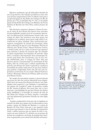 31
Sabemos, atualmente, que ele tinha pleno domínio da
arte da geometria e dos traçados geométricos, bases dos
seus projetos arquitetônicos feitos no Brasil, tanto para a
excepcional igreja de São Pedro dos Clérigos do Rio de
Janeiro, de 1733, já demolida (Fig. 9 e 10), e as já citadas
igrejas de São Pedro dos Clérigos em Mariana e de Nossa
Senhora do Rosário em Ouro Preto, ambos projetos de
1753.
Não devemos, entretanto, diminuir o talento do mes-
tre de obras de José Pereira dos Santos nesse encontro
de personalidades artísticas pois ele certamente apresen-
tava um diferencial de conhecimento técnico entre seus
colegas de ofício. Ele arrematou essas duas igrejas, tão
complexas de se edificar, numa época onde ainda se en-
contravam em plena atividade vários profissionais por-
tugueses consagrados do mundo da construção, muito
mais conhecidos do que ele como Domingos Moreira de
Oliveira, José Álvares Viana e Manoel Francisco Lisboa,
e mesmo assim, ele foi o único construtor que apareceu
para enfrentar o desafio de construir algo tão estranho
à cultura arquitetônica luso-brasileira do período. Além
disso, a consulta à documentação dessa arrematação de-
mostra, pela leitura dos documentos, que ele teve am-
pla solidariedade entre os colegas de ofício. Para nos
atermos apenas à documentação da arrematação de São
Pedro, obra tão exótica para a cultura arquitetônica do
período, José Pereira dos Santos apresentou à poderosa
Irmandade dos padres nada menos do que doze fiadores
para garantir a empreitada. Entre eles, três dos mais im-
portantes construtores do seu tempo: Manoel Francisco
Lisboa e Domingos Moreira de Oliveira, além do jovem
José Pereira Arouca.
No campo da especulação artística, é possível pensar
que possa ter sido um enorme diferencial nessa emprei-
tada a favor do mestre José Pereira dos Santos suas habi-
lidades como arquiteto, o que facilitaria o entendimento
das plantas tão complexas saídas da prancheta erudita
do Dr. Antônio Calheiros. Por outro lado, não se deve
descartar a possibilidade de que José Pereira dos Santos
tenha trabalhado e se formado no canteiro da obra de
São Pedro dos Clérigos no Porto, traçada e construída
sob uma planimetria geométrica baseada em uma elipse
(Fig. 11).
A prática arquitetónica revela que não se implanta no
canteiro de obras dois espaços tão revolucionários, como
seriam a igrejas do Clérigos de Mariana e o a igreja do
Rosário de Ouro Preto, sem que o seu arquiteto esteja
por perto para discutir e tirar as dúvidas do empreiteiro
sobre o melhor processo par ser passar do risco à exe-
cução, em uma escala de 1:1, ademais em um projeto de
formas tão complexas e tão longe da tradição luso-brasi-
leira. Logicamente, esse contato teria deixado refinamen-
Fig. 9 - Fachada frontal da igreja de São Pedro
dos Clérigos no Rio de Janeiro (RJ), demolida
em 1950. Projeto atribuído ao Dr. Antonio Pe-
reira de Souza Calheiros, 1733; Arquivo do
IPHAN – RJ,1942.
Fig.10 - Levantamento arquitetônico da igreja de
São Pedro dos Clérigos do Rio de Janeiro, 1733,
RJ, projeto atribuído ao Dr. Antonio Pereira de
Souza Calheiros, 1733; Arquivo do IPHAN –
RJ; digitalização: André Dangelo, 2005.
ATÉ AO SÉCULO XIX
 