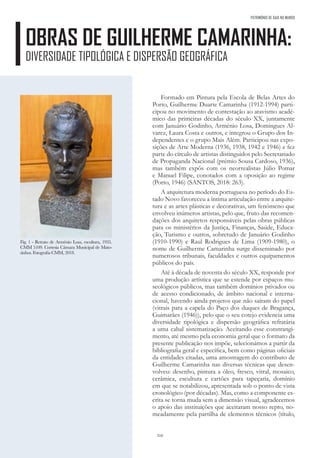 310
PATRIMÓNIO DE GAIA NO MUNDO
OBRAS DE GUILHERME CAMARINHA:
DIVERSIDADE TIPOLÓGICA E DISPERSÃO GEOGRÁFICA
Formado em Pintura pela Escola de Belas Artes do
Porto, Guilherme Duarte Camarinha (1912-1994) parti-
cipou no movimento de contestação ao atavismo acadé-
mico das primeiras décadas do século XX, juntamente
com Januário Godinho, Arménio Losa, Domingues Al-
varez, Laura Costa e outros, e integrou o Grupo dos In-
dependentes e o grupo Mais Além. Participou nas expo-
sições de Arte Moderna (1936, 1938, 1942 e 1946) e fez
parte do círculo de artistas distinguidos pelo Secretariado
de Propaganda Nacional (prémio Sousa Cardoso, 1936),
mas também expôs com os neorrealistas Júlio Pomar
e Manuel Filipe, conotados com a oposição ao regime
(Porto, 1946) (SANTOS, 2018: 263).
A arquitetura moderna portuguesa no período do Es-
tado Novo favoreceu a íntima articulação entre a arquite-
tura e as artes plásticas e decorativas, um fenómeno que
envolveu inúmeros artistas, pelo que, fruto das recomen-
dações dos arquitetos responsáveis pelas obras públicas
para os ministérios da Justiça, Finanças, Saúde, Educa-
ção, Turismo e outros, sobretudo de Januário Godinho
(1910-1990) e Raul Rodrigues de Lima (1909-1980), o
nome de Guilherme Camarinha surge disseminado por
numerosos tribunais, faculdades e outros equipamentos
públicos do país.
Até à década de noventa do século XX, responde por
uma produção artística que se estende por espaços mu-
seológicos públicos, mas também domínios privados ou
de acesso condicionado, de âmbito nacional e interna-
cional, havendo ainda projetos que não saíram do papel
(vitrais para a capela do Paço dos duques de Bragança,
Guimarães (1946)), pelo que o seu cotejo evidencia uma
diversidade tipológica e dispersão geográfica refratária
a uma cabal sistematização. Aceitando esse constrangi-
mento, até mesmo pela economia geral que o formato da
presente publicação nos impõe, selecionámos a partir da
bibliografia geral e específica, bem como páginas oficiais
da entidades citadas, uma amostragem do contributo de
Guilherme Camarinha nas diversas técnicas que desen-
volveu: desenho, pintura a óleo, fresco, vitral, mosaico,
cerâmica, escultura e cartões para tapeçaria, domínio
em que se notabilizou, apresentada sob o ponto de vista
cronológico (por décadas). Mas, como a componente es-
crita se torna muda sem a dimensão visual, agradecemos
o apoio das instituições que aceitaram nosso repto, no-
meadamente pela partilha de elementos técnicos (título,
Fig. 1 - Retrato de Arménio Losa, escultura, 1935.
CMM 5109. Cortesia Câmara Municipal de Mato-
sinhos. Fotografia CMM, 2018.
 