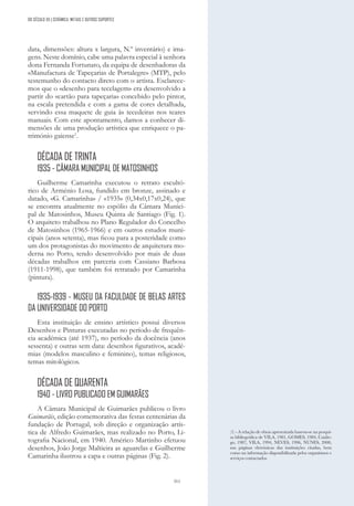 311
DO SÉCULO XX | CERÂMICA, METAIS E OUTROS SUPORTES
data, dimensões: altura x largura, N.º inventário) e ima-
gens. Neste domínio, cabe uma palavra especial à senhora
dona Fernanda Fortunato, da equipa de desenhadoras da
«Manufactura de Tapeçarias de Portalegre» (MTP), pelo
testemunho do contacto direto com o artista. Esclarece-
mos que o «desenho para tecelagem» era desenvolvido a
partir do «cartão para tapeçaria» concebido pelo pintor,
na escala pretendida e com a gama de cores detalhada,
servindo essa maquete de guia às tecedeiras nos teares
manuais. Com este apontamento, damos a conhecer di-
mensões de uma produção artística que enriquece o pa-
trimónio gaiense1
.
DÉCADA DE TRINTA
1935 - CÂMARA MUNICIPAL DE MATOSINHOS
Guilherme Camarinha executou o retrato escultó-
rico de Arménio Losa, fundido em bronze, assinado e
datado, «G. Camarinha» / «1935» (0,34x0,17x0,24), que
se encontra atualmente no espólio da Câmara Munici-
pal de Matosinhos, Museu Quinta de Santiago (Fig. 1).
O arquiteto trabalhou no Plano Regulador do Concelho
de Matosinhos (1965-1966) e em outros estudos muni-
cipais (anos setenta), mas ficou para a posteridade como
um dos protagonistas do movimento de arquitetura mo-
derna no Porto, tendo desenvolvido por mais de duas
décadas trabalhos em parceria com Cassiano Barbosa
(1911-1998), que também foi retratado por Camarinha
(pintura).
1935-1939 - MUSEU DA FACULDADE DE BELAS ARTES
DA UNIVERSIDADE DO PORTO
Esta instituição de ensino artístico possui diversos
Desenhos e Pinturas executadas no período de frequên-
cia académica (até 1937), no período da docência (anos
sessenta) e outras sem data: desenhos figurativos, acadé-
mias (modelos masculino e feminino), temas religiosos,
temas mitológicos.
DÉCADA DE QUARENTA
1940 - LIVRO PUBLICADO EM GUIMARÃES
A Câmara Municipal de Guimarães publicou o livro
Guimarãis, edição comemorativa das festas centenárias da
fundação de Portugal, sob direção e organização artís-
tica de Alfredo Guimarães, mas realizado no Porto, Li-
tografia Nacional, em 1940. Américo Martinho efetuou
desenhos, João Jorge Maltieira as aguarelas e Guilherme
Camarinha ilustrou a capa e outras páginas (Fig. 2).
(1) - A relação de obras apresentada baseou-se na pesqui-
sa bibliográfica de VILA, 1981, GOMES, 1984, Catálo-
go, 1987, VILA, 1994, NEVES, 1996, NUNES, 2000,
nas páginas eletrónicas das instituições citadas, bem
como na informação disponibilizada pelos organismos e
serviços contactados.
 