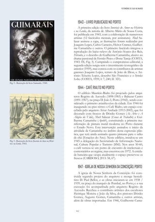 312
1943 - LIVRO PUBLICADO NO PORTO
A primeira edição do livro Imortais do Amor na História
e na Lenda, da autoria de Alberto Mário de Sousa Costa,
foi publicada em 1943, com a colaboração de numerosos
artistas (12 fascículos mensais, por assinatura). Abel Sa-
lazar assinou a capa, as ilustrações foram realizadas por
Joaquim Lopes, Carlos Carneiro, Heitor Cramez, Guilher-
me Camarinha e outros. O primeiro fascículo integrou a
reprodução do baixo-relevo de António Soares dos Reis,
Hércules, e o desenho de Guilherme Camarinha, alusivo ao
drama passional de Fernão Peres e Dona Tareja (COSTA,
1943: IX; Fig. 3). Cumprindo o compromisso editorial, a
segunda edição surgiu sem o investimento iconográfico da
anterior (1959), mas contou com os contributos de artistas
gaienses Joaquim Lopes, retrato de João de Deus, e An-
tónio Teixeira Lopes, desenho São Francisco e o Irmão
Lobo (COSTA, 1959, I: 7, 240; II: 321).
1944 - CAFÉ RIALTO NO PORTO
O edifício Maurício-Rialto foi projetado pelos arqui-
tetos Rogério de Azevedo (1898-1983) e Baltazar Castro
(1891-1967), na praça D. João I, Porto (1942), sendo con-
siderado o primeiro arranha-céus da cidade. Em 1944 foi
inaugurado no piso térreo o Café Rialto, um espaço con-
cebido pelo arquiteto Artur Andrade (1913-2005), que foi
decorado com frescos de Dórdio Gomes (As Artes e A
Alegria da Vida), Abel Salazar (Cenas de Trabalho) e Gui-
lherme Camarinha (Apolo?), constituindo a primeira ma-
nifestação de pintura mural moderna no Porto durante
o Estado Novo. Esta intervenção assinalou o início da
atividade de Camarinha no âmbito desta expressão plás-
tica, que terá ainda assinado quatro pinturas para o salão
de chá (Estações do Ano). Neste edifício, instalou-se em
1945 a delegação do Secretariado de Informação Nacio-
nal, Cultura Popular e Turismo (SNI). Nos anos 50-60,
o café tornou-se um ponto de encontro de intelectuais e
contestatários ao regime, mas encerrou em 1972. A entida-
de bancária que ocupa atualmente o espaço preservou os
frescos (CARDOSO, 2013: 58, 67).
1947-IGREJADENOSSASENHORADACONCEIÇÃO,PORTO
A igreja de Nossa Senhora da Conceição foi cons-
truída segundo projeto do arquiteto e monge benedi-
tino D. Paul Bellot, e as obras iniciaram-se em 1938 /
1939, na praça do marquês de Pombal, no Porto, e a sua
execução foi acompanhada pelo arquiteto Rogério de
Azevedo. Recebeu o contributo artístico dos escultores
Henrique Moreira e João da Silva, dos pintores Dórdio
Gomes, Augusto Gomes, Camarinha e outros artistas,
além de obras importadas. Em 1946, Guilherme Cama-
Fig. 2 - Ilustração de livro Guimarãis, 1940.
Fig. 3 - Ilustração do livro Imortais do Amor na Histó-
ria e na Lenda, 1943.
PATRIMÓNIO DE GAIA NO MUNDO
 