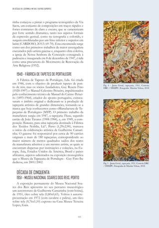 313
rinha começou a pintar o programa iconográfico da Via
Sacra, um conjunto de composições em traços rápidos e
fortes contrastes de claro e escuro, que se caracterizam
por forte sentido dramático, tanto nos aspetos formais
da expressão gestual, como na cenografia e colorido, e
surgem emolduradas por um friso inferior e superior em
latim (CARDOSO, 2O13: 69-70). Esta encomenda surge
como um dos primeiros trabalhos de maior envergadura
executados pelo artista gaiense e, enquanto obra coletiva,
a igreja de Nossa Senhora da Conceição consagrada à
padroeira e inaugurada em 8 de dezembro de 1947, é tida
como uma precursora do Movimento de Renovação da
Arte Religiosa (1952).
1949 - FÁBRICA DE TAPETES DE PORTALEGRE
A Fábrica de Tapetes de Portalegre, Lda. foi criada
em 1946, com o objetivo de produzir tapetes de pon-
to de nós, mas os sócios fundadores, Guy Roseta Fino
(1920-1997) e Manuel Celestino Peixeiro, impulsionados
pelo conhecimento técnico de Manuel do Carmo Peixei-
ro (1893-1964), criador do «ponto português», extrava-
saram o âmbito original e dedicaram-se à produção de
tapeçaria artística de grandes dimensões, tornando-se a
marca que hoje conhecemos como «Manufactura de Ta-
peçarias de Portalegre» (MTP). O primeiro trabalho da
manufatura surgiu em 1947, a tapeçaria Diana, segundo
cartão de João Tavares (1908-1984), e, em 1949, a com-
posição Romance, para uma tapeçaria destinada à Fábrica
dos Tecidos Nobilis, Ld.ª, Porto (1,29x2,90), marcava
o início da colaboração artística de Guilherme Camari-
nha. O gaiense foi responsável por cerca de 90 cartões
originais e mais de 180 tapeçarias, correspondendo ao
maior número de metros quadrados saídos dos teares
da manufatura adstritos a um mesmo artista, as quais se
encontram dispersas por instituições e coleções, na Eu-
ropa, Ásia, Estados Unidos da América, Brasil e países
africanos, aspetos salientados na exposição monográfica
que o Museu da Tapeçaria de Portalegre - Guy Fino lhe
dedicou, em 2001/2002.
DÉCADA DE CINQUENTA
1951 - MUSEU NACIONAL SOARES DOS REIS, PORTO
A exposição permanente do Museu Nacional Soa-
res dos Reis apresenta no seu percurso museológico
um autorretrato de Guilherme Camarinha (com boina),
de 1951, óleo sobre tela (0,80x0,65). Voltou à autorre-
presentação em 1972 (com cavalete e paleta), um óleo
sobre tela (0,76x1,10) exposto na Casa Museu Teixeira
Lopes, Gaia.
Fig. 4 – Junta Geral.; tapeçaria, 1951. Cortesia
DRC / DSMPC. Fotografia Martim Velosa, 2018
Fig. 5 – Junta Geral., tapeçaria, 1951. Cortesia DRC
/ DSMPC. Fotografia de Martim Velosa, 2018.
DO SÉCULO XX | CERÂMICA, METAIS E OUTROS SUPORTES
 