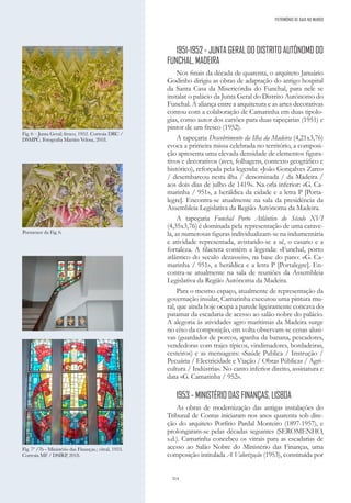 314
1951-1952 - JUNTA GERAL DO DISTRITO AUTÓNOMO DO
FUNCHAL, MADEIRA
Nos finais da década de quarenta, o arquiteto Januário
Godinho dirigiu as obras de adaptação do antigo hospital
da Santa Casa da Misericórdia do Funchal, para nele se
instalar o palácio da Junta Geral do Distrito Autónomo do
Funchal. A aliança entre a arquitetura e as artes decorativas
contou com a colaboração de Camarinha em duas tipolo-
gias, como autor dos cartões para duas tapeçarias (1951) e
pintor de um fresco (1952).
A tapeçaria Descobrimento da Ilha da Madeira (4,21x3,76)
evoca a primeira missa celebrada no território, a composi-
ção apresenta uma elevada densidade de elementos figura-
tivos e decorativos (aves, folhagens, contexto geográfico e
histórico), reforçada pela legenda: «João Gonçalves Zarco
/ desembarcou nesta ilha / denominada / da Madeira /
aos dois dias de julho de 1419». Na orla inferior: «G. Ca-
marinha / 951», a heráldica da cidade e a letra P [Porta-
legre]. Encontra-se atualmente na sala da presidência da
Assembleia Legislativa da Região Autónoma da Madeira.
A tapeçaria Funchal Porto Atlântico do Século XVI
(4,35x3,76) é dominada pela representação de uma carave-
la, as numerosas figuras individualizam-se na indumentária
e atividade representada, avistando-se a sé, o casario e a
fortaleza. A filactera contém a legenda: «Funchal, porto
atlântico do seculo dezasseis», na base do pano: «G. Ca-
marinha / 951», a heráldica e a letra P [Portalegre]. En-
contra-se atualmente na sala de reuniões da Assembleia
Legislativa da Região Autónoma da Madeira.
Para o mesmo espaço, atualmente de representação da
governação insular, Camarinha executou uma pintura mu-
ral, que ainda hoje ocupa a parede ligeiramente concava do
patamar da escadaria de acesso ao salão nobre do palácio.
A alegoria às atividades agro marítimas da Madeira surge
no eixo da composição, em volta observam-se cenas alusi-
vas (guardador de porcos, apanha da banana, pescadores,
vendedoras com trajes típicos, vindimadores, bordadeiras,
cesteiros) e as mensagens: «Saúde Publica / Instrução /
Pecuária / Electricidade e Viação / Obras Públicas / Agri-
cultura / Indústria». No canto inferior direito, assinatura e
data «G. Camarinha / 952».
1953 - MINISTÉRIO DAS FINANÇAS, LISBOA
As obras de modernização das antigas instalações do
Tribunal de Contas iniciaram nos anos quarenta sob dire-
ção do arquiteto Porfírio Pardal Monteiro (1897-1957), e
prolongaram-se pelas décadas seguintes (SEROMENHO,
s.d.). Camarinha concebeu os vitrais para as escadarias de
acesso ao Salão Nobre do Ministério das Finanças, uma
composição intitulada A Valorização (1953), constituída por
Fig. 7ª /7b - Ministério das Finanças.; vitral, 1953.
Cortesia MF / DSIRP, 2018.
Fig. 6 – Junta Geral; fresco, 1952. Cortesia DRC /
DSMPC. Fotografia Martim Velosa, 2018.
Pormenor da Fig. 6.
PATRIMÓNIO DE GAIA NO MUNDO
 