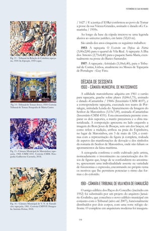318
/ 1627 / E a justiça d´El Rei confirmou ao povo de Tomar
a posse da sua Várzea Grande», assinado e datado «G. Ca-
marinha / 1959».
Ao longo da base da cúpula inscreve-se uma legenda
alusiva ao universo jurídico, em latim (32,65 m).
São ainda dos anos cinquenta os seguintes trabalhos:
1953: A tapeçaria O Exército em Defesa da Pátria
(3,00x2,00) para o quartel de Vila Real. A tapeçaria A Ilha
dos Amores (2,75x4,40) para o paquete Santa Maria, even-
tualmente na posse do Banco Santander.
1957: A tapeçaria Actividades (3,18x6,40), para o Tribu-
nal de Contas, Lisboa, atualmente no Museu de Tapeçaria
de Portalegre - Guy Fino.
DÉCADA DE SESSENTA
1960 - CÂMARA MUNICIPAL DE MATOSINHOS
A edilidade matosinhense adquiriu em 1961 o cartão
para tapeçaria, guache sobre platex (0,84x1,75), assinado
e datado «Camarinha / 1960» (Inventário CMM 4037), e
a correspondente tapeçaria, executada nos teares de Por-
talegre, intitulada Lenda do Aparecimento da Imagem do
Senhor de Matosinhos (3,15x7,00), assinada «Camarinha»
(Inventário CMM 4331). Esta circunstância permite com-
parar os dois suportes, a matriz precursora e a obra ma-
terializada. A composição apresenta no lado esquerdo a
imagem do Bom Jesus de Bouças, sem um dos braços, tal
como refere a tradição, arribou na praia do Espinheiro,
no lugar de Matosinhos, em 3 de maio de 124, e conti-
nua com a representação da figura já completa, rodeada
de aspetos das manifestações de devoção e dos símbolos
da romaria do Senhor de Matosinhos, onde não faltam os
apontamentos da faina marítima.
A cenografia confirma o estilo cultivado pelo artista,
nomeadamente o investimento na caracterização dos fri-
sos de figuras que, longe de se confundirem no anonima-
to, apresentam uma individualidade assente na variedade
de fisionomias e expressão, encontrando no próprio tema
os motivos que lhe permitem potenciar o ritmo das for-
mas e do colorido.
1961-CÂMARAETRIBUNALDEVILANOVADEFAMALICÃO
O antigo edifício dos Paços do Concelho (incêndio em
1952) foi substituído por um projeto do arquiteto Januá-
rio Godinho, que concebeu o novo edifício municipal em
conjunto com o Tribunal (ativo até 2007), funcionalmente
distribuídos por dois corpos, com uma torre relógio de-
fronte. O complexo em arquitetura moderna foi inaugura-
Fig. 16 - Câmara Municipal de V
. N. de Famali-
cão; tapeçaria, 1961. Cortesia CMNVF. Fotogra-
fia António Freitas, 2018.
Fig. 15 - Câmara Municipal de Matosinhos; tape-
çaria, 1960. CMM 4331. Cortesia CMM. Foto-
grafia Guilherme Carmelo, 2018.
Fig. 14 - Tribunal de Tomar; fresco, 1959. Cortesia
Tribunal de Tomar. Fotografia de Marta Castro.
Fig. 13 – Tribunal da Relação de Coimbra; tapeça-
ria, 1959. In Exposição, 1959 (capa).
PATRIMÓNIO DE GAIA NO MUNDO
 