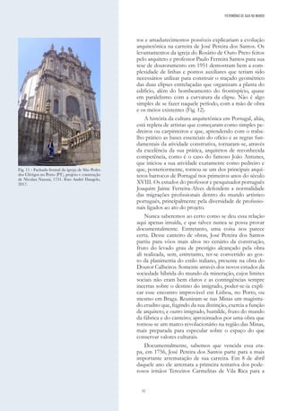 32
tos e amadurecimentos possíveis explicariam a evolução
arquitetônica na carreira de José Pereira dos Santos. Os
levantamentos da igreja do Rosário de Ouro Preto feitos
pelo arquiteto e professor Paulo Ferreira Santos para sua
tese de doutoramento em 1951 demostram bem a com-
plexidade de linhas e pontos auxiliares que teriam sido
necessários utilizar para construir o traçado geométrico
das duas elipses entrelaçadas que organizam a planta do
edifício, além do bombeamento do frontispício, quase
em paralelismo com a curvatura da elipse. Não é algo
simples de se fazer naquele período, com a mão de obra
e os meios existentes (Fig. 12).
A história da cultura arquitetônica em Portugal, aliás,
está repleta de artistas que começaram como simples pe-
dreiros ou carpinteiros e que, aprendendo com o traba-
lho prático as bases essenciais do ofício e as regras fun-
damentais da atividade construtiva, tornaram-se, através
da excelência da sua prática, arquitetos de reconhecida
competência, como é o caso do famoso João Antunes,
que iniciou a sua atividade exatamente como pedreiro e
que, posteriormente, tornou-se um dos principais arqui-
tetos barrocos de Portugal nos primeiros anos do século
XVIII. Os estudos do professor e pesquisador português
Joaquim Jaime Ferreira-Alves defendem a normalidade
das migrações profissionais dentro do mundo artístico
português, principalmente pela diversidade de profissio-
nais ligados ao ato do projeto.
Nunca saberemos ao certo como se deu essa relação
aqui apenas intuída, e que talvez nunca se possa provar
documentalmente. Entretanto, uma coisa nos parece
certa. Desse canteiro de obras, José Pereira dos Santos
partiu para vôos mais altos no cenário da construção,
fruto do levado grau de prestígio alcançado pela obra
ali realizada, sem, entretanto, ter-se convertido ao gos-
to da planimetria do estilo italiano, presente na obra do
Doutor Calheiros. Somente através dos novos estudos da
sociedade híbrida do mundo da mineração, cujos limites
sociais não eram bem claros e as contingências sempre
incertas sobre o destino do imigrado, poder-se-ia expli-
car esse encontro improvável em Lisboa, no Porto, ou
mesmo em Braga. Reuniram-se nas Minas um magistra-
do erudito que, fugindo da sua distinção, exercia a função
de arquiteto, e outro imigrado, humilde, fruto do mundo
da fábrica e do canteiro; aproximados por uma obra que
tornou-se um marco revolucionário na região das Minas,
mais preparada para especular sobre o espaço do que
conservar valores culturais.
Documentalmente, sabemos que vencida essa eta-
pa, em 1756, José Pereira dos Santos parte para a mais
importante arrematação de sua carreira. Em 8 de abril
daquele ano ele arremata a primeira tentativa dos pode-
rosos irmãos Terceiros Carmelitas de Vila Rica para a
Fig. 11 - Fachada frontal da igreja de São Pedro
dos Clérigos no Porto (PT), projeto e construção
de Nicolau Nasoni, 1731. Foto André Dangelo,
2017.
PATRIMÓNIO DE GAIA NO MUNDO
 