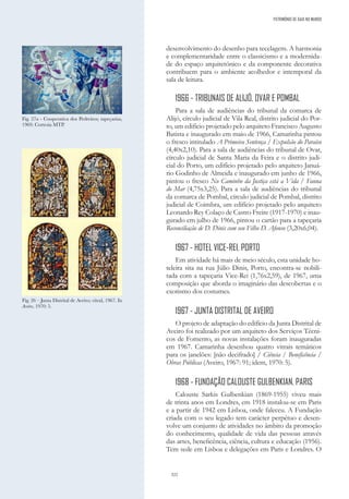 322
desenvolvimento do desenho para tecelagem. A harmonia
e complementaridade entre o classicismo e a modernida-
de do espaço arquitetónico e da componente decorativa
contribuem para o ambiente acolhedor e intemporal da
sala de leitura.
1966 - TRIBUNAIS DE ALIJÓ, OVAR E POMBAL
Para a sala de audiências do tribunal da comarca de
Alijó, círculo judicial de Vila Real, distrito judicial do Por-
to, um edifício projetado pelo arquiteto Francisco Augusto
Batista e inaugurado em maio de 1966, Camarinha pintou
o fresco intitulado A Primeira Sentença / Expulsão do Paraíso
(4,40x2,10). Para a sala de audiências do tribunal de Ovar,
círculo judicial de Santa Maria da Feira e o distrito judi-
cial do Porto, um edifício projetado pelo arquiteto Januá-
rio Godinho de Almeida e inaugurado em junho de 1966,
pintou o fresco No Caminho da Justiça está a Vida / Fauna
do Mar (4,75x3,25). Para a sala de audiências do tribunal
da comarca de Pombal, círculo judicial de Pombal, distrito
judicial de Coimbra, um edifício projetado pelo arquiteto
Leonardo Rey Colaço de Castro Freire (1917-1970) e inau-
gurado em julho de 1966, pintou o cartão para a tapeçaria
Reconciliação de D. Dinis com seu Filho D. Afonso (3,20x6,04).
1967 - HOTEL VICE-REI, PORTO
Em atividade há mais de meio século, esta unidade ho-
teleira sita na rua Júlio Dinis, Porto, encontra-se nobili-
tada com a tapeçaria Vice-Rei (1,76x2,59), de 1967, uma
composição que aborda o imaginário das descobertas e o
exotismo dos costumes.
1967 - JUNTA DISTRITAL DE AVEIRO
O projeto de adaptação do edifício da Junta Distrital de
Aveiro foi realizado por um arquiteto dos Serviços Técni-
cos de Fomento, as novas instalações foram inauguradas
em 1967. Camarinha desenhou quatro vitrais temáticos
para os janelões: [não decifrado] / Ciência / Beneficência /
Obras Públicas (Aveiro, 1967: 91; idem, 1970: 5).
1968 - FUNDAÇÃO CALOUSTE GULBENKIAN, PARIS
Calouste Sarkis Gulbenkian (1869-1955) viveu mais
de trinta anos em Londres, em 1918 instalou-se em Paris
e a partir de 1942 em Lisboa, onde faleceu. A Fundação
criada com o seu legado tem carácter perpétuo e desen-
volve um conjunto de atividades no âmbito da promoção
do conhecimento, qualidade de vida das pessoas através
das artes, beneficência, ciência, cultura e educação (1956).
Tem sede em Lisboa e delegações em Paris e Londres. O
Fig. 26 – Junta Distrital de Aveiro; vitral, 1967. In
Aveiro, 1970: 5.
Fig. 27a - Cooperativa dos Pedreiros; tapeçarias,
1969. Cortesia MTP.
PATRIMÓNIO DE GAIA NO MUNDO
 