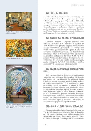 324
1970 - HOTEL BATALHA, PORTO
O Hotel Batalha funciona atualmente sob a designação
de Mercure Porto Centro Hotel (grupo Accor), na praça
da Batalha, Porto, e a tapeçaria São João no Porto (2,83x6,32),
de 1970, transitou do antigo espaço para o atual restau-
rante panorâmico da unidade hoteleira. A composição de
Camarinha regista o fundamento religioso e o ambiente
profano da festa popular que une anualmente as duas cida-
des (Porto e Gaia), bem como a iconografia ribeirinha: os
rabelos, a ponte D. Luís, animação e colorido.
1971 - MUSEU DA ASSEMBLEIA DA REPÚBLICA, LISBOA
Camarinha concebeu a tapeçaria intitulada Pátria
(2,80x5,61), executada na MTP em 1971 e adquirida em
1973. A composição apresenta alegorias (Forças Produtivas
da Nação e da Instrução, Defesa da Pátria e A Família) e uma
espiral dourada que se desenvolve a partir de uma rosa
dos ventos. Inicialmente destinada à sala do conselho de
ministros do Palácio de São Bento, encontra-se na receção
da Assembleia da República (Inventário MAR173). A ex-
posição «Nós na arte. Tapeçaria de Portalegre e arte con-
temporânea» deu a conhecer o cartão que lhe deu origem,
guache sobre papel (0,70x1,40 cm), intitulado Assembleia
Nacional (1971), pertencente a coleção particular.
1972 - INSTITUTO DOS VINHOS DO DOURO E DO PORTO,
LISBOA
Após obras de adaptação dirigidas pelo arquiteto Jorge
Segurado (1898-1990) e pelo decorador José Luís Brandão
de Carvalho, em 1946 o Instituto dos Vinhos do Douro
e do Porto instalou o Solar do Vinho do Porto no Palá-
cio de Ludovice (do século XVIII), na rua de São Pedro
de Alcântara, Lisboa. Mas terá sido na reforma da década
de setenta que a decoração do salão incluiu uma tapeça-
ria executada em Portalegre, a partir de cartão de Cama-
rinha, designada Alegoria ao Vinho do Porto (2,48x3,98),
de 1972. A composição apresenta uma trama de videiras,
duas figuras e uma legenda: «… pois que em ouro me tor-
naram …em cordas douradas heis-de cantar-me!». A reno-
vação efetuada no espaço, já no século XXI, integrou no
novo ambiente a peça assinada por Camarinha.
1972 – IGREJA DE LOURO, VILA NOVA DE FAMALICÃO
A inauguração da Fundação Cupertino de Miranda, em
Vila Nova de Famalicão, teve lugar no dia 8 de dezembro
de 1972, mas o programa festivo iniciou na freguesia de
Louro, onde, na presença do presidente almirante Améri-
co Tomás, o filantropo Artur Cupertino de Miranda inau-
Fig. 29 – Igreja de Louro; mosaico bizantino,
1972. Cortesia CMVNF. Fotografia António de
Freitas, 2018.
Fig. 28b – Pormenor da Fig. 28a.
Fig. 28a – Solar do Vinho do Porto, Lisboa; tape-
çaria, 1972. Postal.
PATRIMÓNIO DE GAIA NO MUNDO
 