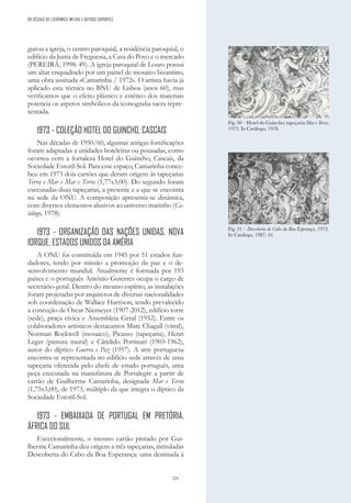 325
gurou a igreja, o centro paroquial, a residência paroquial, o
edifício da Junta de Freguesia, a Casa do Povo e o mercado
(PEREIRA, 1998: 49). A igreja paroquial de Louro possui
um altar enquadrado por um painel de mosaico bizantino,
uma obra assinada «Camarinha / 1972». O artista havia já
aplicado esta técnica no BNU de Lisboa (anos 60), mas
verificamos que o efeito plástico e estético dos materiais
potencia os aspetos simbólicos da iconografia sacra repre-
sentada.
1973 - COLEÇÃO HOTEL DO GUINCHO, CASCAIS
Nas décadas de 1950/60, algumas antigas fortificações
foram adaptadas a unidades hoteleiras ou pousadas, como
ocorreu com a fortaleza Hotel do Guincho, Cascais, da
Sociedade Estoril-Sol. Para esse espaço, Camarinha conce-
beu em 1973 dois cartões que deram origem às tapeçarias
Terra e Mar e Mar e Terra (1,77x3,00). Do segundo foram
executadas duas tapeçarias, a presente e a que se encontra
na sede da ONU. A composição apresenta-se dinâmica,
com diversos elementos alusivos ao universo marinho (Ca-
tálogo, 1978).
1973 - ORGANIZAÇÃO DAS NAÇÕES UNIDAS, NOVA
IORQUE, ESTADOS UNIDOS DA AMÉRIA
A ONU foi constituída em 1945 por 51 estados fun-
dadores, tendo por missão a promoção da paz e o de-
senvolvimento mundial. Atualmente é formada por 193
países e o português António Guterres ocupa o cargo de
secretário-geral. Dentro do mesmo espírito, as instalações
foram projetadas por arquitetos de diversas nacionalidades
sob coordenação de Wallace Harrison, tendo prevalecido
a conceção de Óscar Niemeyer (1907-2012), edifício torre
(sede), praça cívica e Assembleia Geral (1952). Entre os
colaboradores artísticos destacamos Marc Chagall (vitral),
Norman Rockwell (mosaico), Picasso (tapeçaria), Henri
Leger (pintura mural) e Cândido Portinari (1903-1962),
autor do díptico Guerra e Paz (1957). A arte portuguesa
encontra-se representada no edifício sede através de uma
tapeçaria oferecida pelo chefe de estado português, uma
peça executada na manufatura de Portalegre a partir de
cartão de Guilherme Camarinha, designada Mar e Terra
(1,75x3,00), de 1973, múltiplo da que integra o díptico da
Sociedade Estoril-Sol.
1973 - EMBAIXADA DE PORTUGAL EM PRETÓRIA,
ÁFRICA DO SUL
Excecionalmente, o mesmo cartão pintado por Gui-
lherme Camarinha deu origem a três tapeçarias, intituladas
Descoberta do Cabo da Boa Esperança: uma destinada à
Fig. 31 – Descoberta do Cabo da Boa Esperança, 1973.
In Catálogo, 1987: 16
Fig. 30 – Hotel do Guincho; tapeçaria Mar e Terra,
1973. In Catálogo, 1978.
DO SÉCULO XX | CERÂMICA, METAIS E OUTROS SUPORTES
 
