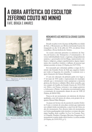 328
A OBRA ARTÍSTICA DO ESCULTOR
ZEFERINO COUTO NO MINHO
FAFE, BRAGA E AMARES
Fig. 1 – Monumento aos Mortos da Grande
Guerra em Fafe; postal.
Fig. 2 – Pormenor escultórico. Foto de Fátima
Teixeira.
MONUMENTO AOS MORTOS DA GRANDE GUERRA
(FAFE)
Situado na placa norte da praça da República na cidade
de Fafe, o Monumento aos Mortos da Grande Guerra foi
inaugurado no dia 12 de julho de 1931, em plenas festas
concelhias a Nossa Senhora do Antime.
Ao evento estiveram presentes os ministros do Inte-
rior, da Guerra e dos Transportes e Comunicações e di-
versas individualidades locais e regionais, designadamente
autarcas, o governador-civil de Braga, representantes mi-
litares e religiosos, antigos expedicionários, figuras impor-
tantes dos concelhos vizinhos e milhares de pessoas que
tinham acorrido às festas (O Desforço, de 23.07.1931).
Foi executado por subscrição pública a cargo da Co-
missão das Grandes Festas de Fafe que angariou fundos
por todas as freguesias do concelho. A comissão teve o
apoio financeiro da Câmara Municipal.
O auto de colocação da primeira pedra teve lugar a
17 de maio de 1931 tendo o representante do município
referido que o monumento visava «perpetuar a memoria
gloriosa dos heroicos soldados filhos deste concelho, que
nos campos de batalha da Grande Guerra de 1914-1918
em Africa e em França, verteram o seu sangue generoso
e, holocausto à Pátria». As primeiras movimentações para
a construção do monumento datam do ano de 1920 (O
Desforço, de 08.04.1920).
Trata-se de um monumento em mármore de diversas
qualidades, com 6,8 metros de altura, com projeto do ar-
quiteto Manuel Maia Marques.
As peças em bronze são da autoria do escultor Zeferi-
no Couto e constam de uma placa central, que representa
um soldado ferido mortalmente, e uma Cruz de Cristo, no
alto do monumento. Nos diversos lados do monumento,
em forma quadrangular estão inscritos os nomes das prin-
cipais batalhas deste conflito: La Lys, La Couture, Neu-
ve-Chapelle, Flandres, Chaoigny, Ruvuma, Fauquissart. O
monumento contém ainda vários festões e a esfera armilar
(O Desforço, de 21.05.1931, p. 1).
PATRIMÓNIO DE GAIA NO MUNDO
 